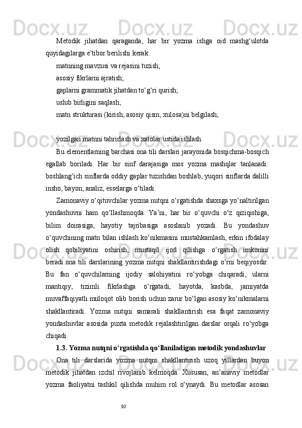 10Metodik   jihatdan   qaraganda,   har   bir   yozma   ishga   oid   mashg‘ulotda
quyidagilarga e’tibor berilishi kerak:
matnning mavzusi va rejasini tuzish;
asosiy fikrlarni ajratish;
gaplarni grammatik jihatdan to‘g‘ri qurish;
uslub birligini saqlash;
matn strukturasi (kirish, asosiy qism, xulosa)ni belgilash;
yozilgan matnni tahrirlash va xatolar ustida ishlash.
Bu elementlarning barchasi ona tili darslari jarayonida bosqichma-bosqich
egallab   boriladi.   Har   bir   sinf   darajasiga   mos   yozma   mashqlar   tanlanadi:
boshlang‘ich sinflarda oddiy gaplar tuzishdan boshlab, yuqori sinflarda dalilli
insho, bayon, analiz, esselarga o‘tiladi.
Zamonaviy o‘qituvchilar yozma nutqni o‘rgatishda shaxsga yo‘naltirilgan
yondashuvni   ham   qo‘llashmoqda.   Ya’ni,   har   bir   o‘quvchi   o‘z   qiziqishiga,
bilim   doirasiga,   hayotiy   tajribasiga   asoslanib   yozadi.   Bu   yondashuv
o‘quvchining matn bilan ishlash ko‘nikmasini mustahkamlash, erkin ifodalay
olish   qobiliyatini   oshirish,   mustaqil   ijod   qilishga   o‘rgatish   imkonini
beradi.ona   tili   darslarining   yozma   nutqni   shakllantirishdagi   o‘rni   beqiyosdir.
Bu   fan   o‘quvchilarning   ijodiy   salohiyatini   ro‘yobga   chiqaradi,   ularni
mantiqiy,   tizimli   fikrlashga   o‘rgatadi,   hayotda,   kasbda,   jamiyatda
muvaffaqiyatli muloqot olib borish uchun zarur bo‘lgan asosiy ko‘nikmalarni
shakllantiradi.   Yozma   nutqni   samarali   shakllantirish   esa   faqat   zamonaviy
yondashuvlar   asosida   puxta   metodik   rejalashtirilgan   darslar   orqali   ro‘yobga
chiqadi.
1.3. Yozma nutqni o‘rgatishda qo‘llaniladigan metodik yondashuvlar
Ona   tili   darslarida   yozma   nutqni   shakllantirish   uzoq   yillardan   buyon
metodik   jihatdan   izchil   rivojlanib   kelmoqda.   Xususan,   an’anaviy   metodlar
yozma   faoliyatni   tashkil   qilishda   muhim   rol   o‘ynaydi.   Bu   metodlar   asosan 