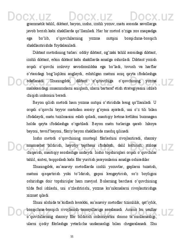 11grammatik tahlil, diktant, bayon, insho, izohli yozuv, matn asosida savollarga
javob berish kabi shakllarda qo‘llaniladi. Har bir metod o‘ziga xos maqsadga
ega   bo‘lib,   o‘quvchilarning   yozma   nutqini   bosqichma-bosqich
shakllantirishda foydalaniladi.
Diktant metodining turlari: oddiy diktant, og‘zaki tahlil asosidagi diktant,
izohli diktant, erkin diktant kabi shakllarda amalga oshiriladi. Diktant yozish
orqali   o‘quvchi   imloviy   savodxonlikka   ega   bo‘ladi,   tovush   va   harflar
o‘rtasidagi   bog‘liqlikni   anglaydi,   eshitilgan   matnni   aniq   qayta   ifodalashga
odatlanadi.   Shuningdek,   diktant   o‘qituvchiga   o‘quvchining   yozma
malakasidagi muammolarni aniqlash, ularni bartaraf etish strategiyasini ishlab
chiqish imkonini beradi.
Bayon   qilish   metodi   ham   yozma   nutqni   o‘stirishda   keng   qo‘llaniladi.   U
orqali   o‘quvchi   tayyor   matndan   asosiy   g‘oyani   ajratadi,   uni   o‘z   tili   bilan
ifodalaydi, matn tuzilmasini  eslab qoladi, mantiqiy ketma-ketlikni buzmagan
holda   qayta   ifodalashga   o‘rgatiladi.   Bayon   matn   turlariga   qarab:   hikoya
bayoni, tavsif bayoni, fikriy bayon shakllarida mashq qilinadi.
Insho   metodi   o‘quvchining   mustaqil   fikrlashini   rivojlantiradi,   shaxsiy
munosabat   bildirish,   hayotiy   tajribani   ifodalash,   dalil   keltirish,   xulosa
chiqarish, mantiqiy asoslashga undaydi. Insho topshiriqlari orqali o‘quvchilar
tahlil, sintez, taqqoslash kabi fikr yuritish jarayonlarini amalga oshiradilar.
Shuningdek,   an’anaviy   metodlarda   izohli   yozuvlar,   gaplarni   tuzatish,
matnni   qisqartirish   yoki   to‘ldirish,   gapni   kengaytirish,   so‘z   boyligini
oshirishga   doir   topshiriqlar   ham   mavjud.   Bularning   barchasi   o‘quvchining
tilda   faol   ishlashi,   uni   o‘zlashtirishi,   yozma   ko‘nikmalarni   rivojlantirishga
xizmat qiladi.
Shuni alohida ta’kidlash kerakki, an’anaviy metodlar  tizimlilik, qat’iylik,
bosqichma-bosqich   rivojlanish   tamoyillariga   asoslanadi.   Ammo   bu   usullar
o‘quvchilarning   shaxsiy   fikr   bildirish   imkoniyatini   doimo   ta’minlamasligi,
ularni   ijodiy   fikrlashga   yetarlicha   undamasligi   bilan   chegaralanadi.   Shu 