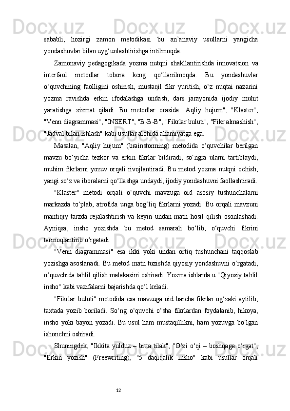 12sababli,   hozirgi   zamon   metodikasi   bu   an’anaviy   usullarni   yangicha
yondashuvlar bilan uyg‘unlashtirishga intilmoqda.
Zamonaviy   pedagogikada   yozma   nutqni   shakllantirishda   innovatsion   va
interfaol   metodlar   tobora   keng   qo‘llanilmoqda.   Bu   yondashuvlar
o‘quvchining   faolligini   oshirish,   mustaqil   fikr   yuritish,   o‘z   nuqtai   nazarini
yozma   ravishda   erkin   ifodalashga   undash,   dars   jarayonida   ijodiy   muhit
yaratishga   xizmat   qiladi.   Bu   metodlar   orasida   "Aqliy   hujum",   "Klaster",
"Venn diagrammasi", "INSERT", "B-B-B", "Fikrlar buluti", "Fikr almashish",
"Jadval bilan ishlash" kabi usullar alohida ahamiyatga ega.
Masalan,   "Aqliy   hujum"   (brainstorming)   metodida   o‘quvchilar   berilgan
mavzu   bo‘yicha   tezkor   va   erkin   fikrlar   bildiradi,   so‘ngra   ularni   tartiblaydi,
muhim   fikrlarni   yozuv   orqali   rivojlantiradi.   Bu   metod   yozma   nutqni   ochish,
yangi so‘z va iboralarni qo‘llashga undaydi, ijodiy yondashuvni faollashtiradi.
"Klaster"   metodi   orqali   o‘quvchi   mavzuga   oid   asosiy   tushunchalarni
markazda   to‘plab,   atrofida   unga   bog‘liq   fikrlarni   yozadi.   Bu   orqali   mavzuni
mantiqiy   tarzda   rejalashtirish   va   keyin   undan   matn   hosil   qilish   osonlashadi.
Ayniqsa,   insho   yozishda   bu   metod   samarali   bo‘lib,   o‘quvchi   fikrini
tarmoqlantirib o‘rgatadi.
"Venn   diagrammasi"   esa   ikki   yoki   undan   ortiq   tushunchani   taqqoslab
yozishga asoslanadi. Bu metod matn tuzishda qiyosiy yondashuvni o‘rgatadi,
o‘quvchida tahlil qilish malakasini oshiradi. Yozma ishlarda u "Qiyosiy tahlil
insho" kabi vazifalarni bajarishda qo‘l keladi.
"Fikrlar  buluti"  metodida esa   mavzuga  oid barcha  fikrlar   og‘zaki  aytilib,
taxtada   yozib   boriladi.   So‘ng   o‘quvchi   o‘sha   fikrlardan   foydalanib,   hikoya,
insho   yoki   bayon   yozadi.   Bu   usul   ham   mustaqillikni,   ham   yozuvga   bo‘lgan
ishonchni oshiradi.
Shuningdek,  "Ikkita  yulduz   –   bitta   tilak",   "O‘zi   o‘qi   –  boshqaga   o‘rgat",
"Erkin   yozish"   (Freewriting),   "5   daqiqalik   insho"   kabi   usullar   orqali 