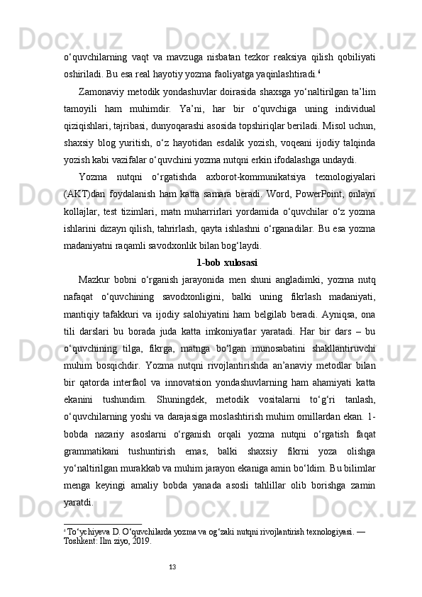 13o‘quvchilarning   vaqt   va   mavzuga   nisbatan   tezkor   reaksiya   qilish   qobiliyati
oshiriladi. Bu esa real hayotiy yozma faoliyatga yaqinlashtiradi. 6
Zamonaviy metodik yondashuvlar  doirasida shaxsga yo‘naltirilgan ta’lim
tamoyili   ham   muhimdir.   Ya’ni,   har   bir   o‘quvchiga   uning   individual
qiziqishlari, tajribasi, dunyoqarashi asosida topshiriqlar beriladi. Misol uchun,
shaxsiy   blog   yuritish,   o‘z   hayotidan   esdalik   yozish,   voqeani   ijodiy   talqinda
yozish kabi vazifalar o‘quvchini yozma nutqni erkin ifodalashga undaydi.
Yozma   nutqni   o‘rgatishda   axborot-kommunikatsiya   texnologiyalari
(AKT)dan   foydalanish   ham   katta   samara   beradi.   Word,   PowerPoint,   onlayn
kollajlar,   test   tizimlari,   matn   muharrirlari   yordamida   o‘quvchilar   o‘z   yozma
ishlarini dizayn qilish, tahrirlash, qayta ishlashni o‘rganadilar. Bu esa yozma
madaniyatni raqamli savodxonlik bilan bog‘laydi.
1-bob xulosasi
Mazkur   bobni   o‘rganish   jarayonida   men   shuni   angladimki,   yozma   nutq
nafaqat   o‘quvchining   savodxonligini,   balki   uning   fikrlash   madaniyati,
mantiqiy   tafakkuri   va   ijodiy   salohiyatini   ham   belgilab   beradi.   Ayniqsa,   ona
tili   darslari   bu   borada   juda   katta   imkoniyatlar   yaratadi.   Har   bir   dars   –   bu
o‘quvchining   tilga,   fikrga,   matnga   bo‘lgan   munosabatini   shakllantiruvchi
muhim   bosqichdir.   Yozma   nutqni   rivojlantirishda   an’anaviy   metodlar   bilan
bir   qatorda   interfaol   va   innovatsion   yondashuvlarning   ham   ahamiyati   katta
ekanini   tushundim.   Shuningdek,   metodik   vositalarni   to‘g‘ri   tanlash,
o‘quvchilarning yoshi va darajasiga moslashtirish muhim omillardan ekan. 1-
bobda   nazariy   asoslarni   o‘rganish   orqali   yozma   nutqni   o‘rgatish   faqat
grammatikani   tushuntirish   emas,   balki   shaxsiy   fikrni   yoza   olishga
yo‘naltirilgan murakkab va muhim jarayon ekaniga amin bo‘ldim. Bu bilimlar
menga   keyingi   amaliy   bobda   yanada   asosli   tahlillar   olib   borishga   zamin
yaratdi.
6
  To‘ychiyeva D. O‘quvchilarda yozma va og‘zaki nutqni rivojlantirish texnologiyasi. — 
Toshkent: Ilm ziyo, 2019. 