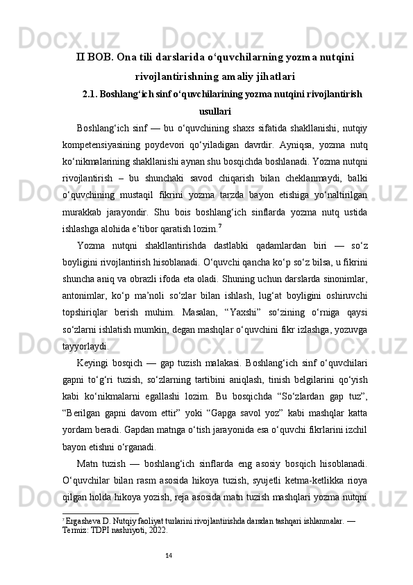 14II BOB. Ona tili darslarida o‘quvchilarning yozma nutqini
rivojlantirishning amaliy jihatlari
2.1. Boshlang‘ich sinf o‘quvchilarining yozma nutqini rivojlantirish
usullari
Boshlang‘ich   sinf   —   bu   o‘quvchining   shaxs   sifatida   shakllanishi,   nutqiy
kompetensiyasining   poydevori   qo‘yiladigan   davrdir.   Ayniqsa,   yozma   nutq
ko‘nikmalarining shakllanishi aynan shu bosqichda boshlanadi. Yozma nutqni
rivojlantirish   –   bu   shunchaki   savod   chiqarish   bilan   cheklanmaydi,   balki
o‘quvchining   mustaqil   fikrini   yozma   tarzda   bayon   etishiga   yo‘naltirilgan
murakkab   jarayondir.   Shu   bois   boshlang‘ich   sinflarda   yozma   nutq   ustida
ishlashga alohida e’tibor qaratish lozim. 7
Yozma   nutqni   shakllantirishda   dastlabki   qadamlardan   biri   —   so‘z
boyligini rivojlantirish hisoblanadi. O‘quvchi qancha ko‘p so‘z bilsa, u fikrini
shuncha aniq va obrazli ifoda eta oladi. Shuning uchun darslarda sinonimlar,
antonimlar,   ko‘p   ma’noli   so‘zlar   bilan   ishlash,   lug‘at   boyligini   oshiruvchi
topshiriqlar   berish   muhim.   Masalan,   “Yaxshi”   so‘zining   o‘rniga   qaysi
so‘zlarni ishlatish mumkin, degan mashqlar o‘quvchini fikr izlashga, yozuvga
tayyorlaydi.
Keyingi   bosqich   —   gap   tuzish   malakasi.   Boshlang‘ich   sinf   o‘quvchilari
gapni   to‘g‘ri   tuzish,   so‘zlarning   tartibini   aniqlash,   tinish   belgilarini   qo‘yish
kabi   ko‘nikmalarni   egallashi   lozim.   Bu   bosqichda   “So‘zlardan   gap   tuz”,
“Berilgan   gapni   davom   ettir”   yoki   “Gapga   savol   yoz”   kabi   mashqlar   katta
yordam beradi. Gapdan matnga o‘tish jarayonida esa o‘quvchi fikrlarini izchil
bayon etishni o‘rganadi.
Matn   tuzish   —   boshlang‘ich   sinflarda   eng   asosiy   bosqich   hisoblanadi.
O‘quvchilar   bilan   rasm   asosida   hikoya   tuzish,   syujetli   ketma-ketlikka   rioya
qilgan holda hikoya yozish, reja asosida matn tuzish mashqlari yozma nutqni
7
  Ergasheva D. Nutqiy faoliyat turlarini rivojlantirishda darsdan tashqari ishlanmalar. — 
Termiz: TDPI nashriyoti, 2022. 
