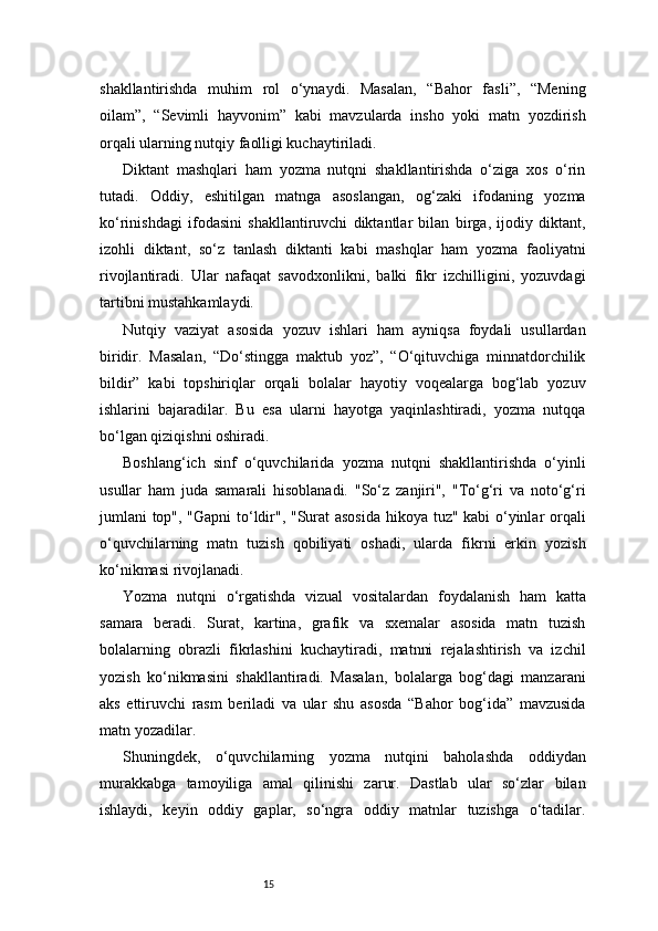 15shakllantirishda   muhim   rol   o‘ynaydi.   Masalan,   “Bahor   fasli”,   “Mening
oilam”,   “Sevimli   hayvonim”   kabi   mavzularda   insho   yoki   matn   yozdirish
orqali ularning nutqiy faolligi kuchaytiriladi.
Diktant   mashqlari   ham   yozma   nutqni   shakllantirishda   o‘ziga   xos   o‘rin
tutadi.   Oddiy,   eshitilgan   matnga   asoslangan,   og‘zaki   ifodaning   yozma
ko‘rinishdagi   ifodasini   shakllantiruvchi   diktantlar   bilan   birga,   ijodiy   diktant,
izohli   diktant,   so‘z   tanlash   diktanti   kabi   mashqlar   ham   yozma   faoliyatni
rivojlantiradi.   Ular   nafaqat   savodxonlikni,   balki   fikr   izchilligini,   yozuvdagi
tartibni mustahkamlaydi.
Nutqiy   vaziyat   asosida   yozuv   ishlari   ham   ayniqsa   foydali   usullardan
biridir.   Masalan,   “Do‘stingga   maktub   yoz”,   “O‘qituvchiga   minnatdorchilik
bildir”   kabi   topshiriqlar   orqali   bolalar   hayotiy   voqealarga   bog‘lab   yozuv
ishlarini   bajaradilar.   Bu   esa   ularni   hayotga   yaqinlashtiradi,   yozma   nutqqa
bo‘lgan qiziqishni oshiradi.
Boshlang‘ich   sinf   o‘quvchilarida   yozma   nutqni   shakllantirishda   o‘yinli
usullar   ham   juda   samarali   hisoblanadi.   "So‘z   zanjiri",   "To‘g‘ri   va   noto‘g‘ri
jumlani top", "Gapni to‘ldir", "Surat asosida  hikoya tuz" kabi o‘yinlar orqali
o‘quvchilarning   matn   tuzish   qobiliyati   oshadi,   ularda   fikrni   erkin   yozish
ko‘nikmasi rivojlanadi.
Yozma   nutqni   o‘rgatishda   vizual   vositalardan   foydalanish   ham   katta
samara   beradi.   Surat,   kartina,   grafik   va   sxemalar   asosida   matn   tuzish
bolalarning   obrazli   fikrlashini   kuchaytiradi,   matnni   rejalashtirish   va   izchil
yozish   ko‘nikmasini   shakllantiradi.   Masalan,   bolalarga   bog‘dagi   manzarani
aks   ettiruvchi   rasm   beriladi   va   ular   shu   asosda   “Bahor   bog‘ida”   mavzusida
matn yozadilar.
Shuningdek,   o‘quvchilarning   yozma   nutqini   baholashda   oddiydan
murakkabga   tamoyiliga   amal   qilinishi   zarur.   Dastlab   ular   so‘zlar   bilan
ishlaydi,   keyin   oddiy   gaplar,   so‘ngra   oddiy   matnlar   tuzishga   o‘tadilar. 