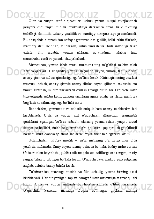 18O‘rta   va   yuqori   sinf   o‘quvchilari   uchun   yozma   nutqni   rivojlantirish
jarayoni   endi   faqat   imlo   va   punktuatsiya   darajasida   emas,   balki   fikrning
izchilligi, dalillilik, uslubiy  yaxlitlik va mantiqiy kompozitsiyaga  asoslanadi.
Bu bosqichda o‘quvchidan nafaqat grammatik to‘g‘rilik, balki erkin fikrlash,
mantiqiy   dalil   keltirish,   xulosalash,   uslub   tanlash   va   ifoda   ravonligi   talab
etiladi.   Shu   sababli,   yozma   ishlarga   qo‘yiladigan   talablar   ham
murakkablashadi va yanada chuqurlashadi.
Birinchidan,   yozma   ishda   matn   strukturasining   to‘g‘riligi   muhim   talab
sifatida  qaraladi.  Har   qanday  yozma  ish   (insho,   bayon,  xulosa,  tahlil)   kirish,
asosiy qism va xulosa qismlariga ega bo‘lishi kerak. Kirish qismining vazifasi
mavzuni   ochish,   asosiy   qismda   asosiy   fikrlar   bayon   qilinadi,   xulosada   esa
umumlashtirish, muhim fikrlarni yakunlash amalga oshiriladi. O‘quvchi matn
tuzayotganda   ushbu   kompozitsion   qismlarni   ajrata   olishi   va   ularni   mantiqiy
bog‘lash ko‘nikmasiga ega bo‘lishi zarur.
Ikkinchidan,   grammatik   va   stilistik   aniqlik   ham   asosiy   talablardan   biri
hisoblanadi.   O‘rta   va   yuqori   sinf   o‘quvchilari   allaqachon   grammatik
qoidalarni   egallagan   bo‘lishi   sababli,   ularning   yozma   ishlari   yuqori   savod
darajasida bo‘lishi, tinish belgilarini to‘g‘ri qo‘llashi, gap qurilishiga e’tiborli
bo‘lishi, murakkab va qo‘shma gaplardan foydalanishga o‘rganishi lozim.
Uchinchidan,   uslubiy   moslik   –   ya’ni   matnning   o‘z   turiga   mos   tilda
yozilishi muhimdir. Ilmiy bayon rasmiy uslubda bo‘lishi, badiiy insho obrazli
ifodalar bilan boyitilishi, publitsistik maqola esa dalillarga asoslangan, hissiy
ranglar bilan to‘ldirilgan bo‘lishi lozim. O‘quvchi qaysi matnni yozayotganini
anglab, uslubni tanlay bilishi kerak.
To‘rtinchidan,   mavzuga   moslik   va   fikr   izchilligi   yozma   ishning   asosi
hisoblanadi. Har bir yozilgan gap va paragraf matn mavzusiga xizmat qilishi
lozim.   O‘rta   va   yuqori   sinflarda   bu   holatga   alohida   e’tibor   qaratiladi.
O‘quvchilar   keraksiz,   mavzuga   aloqasi   bo‘lmagan   gaplarni   matnga 