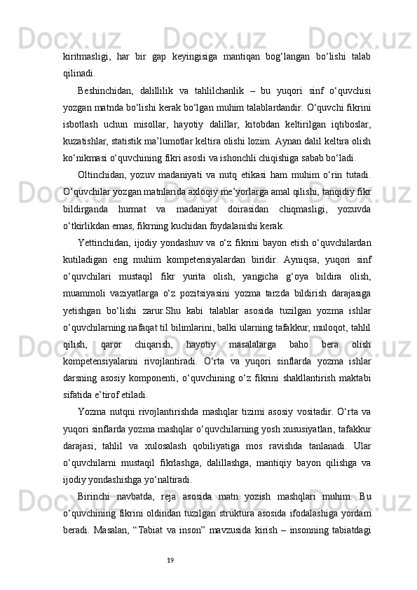 19kiritmasligi,   har   bir   gap   keyingisiga   mantiqan   bog‘langan   bo‘lishi   talab
qilinadi.
Beshinchidan,   dalillilik   va   tahlilchanlik   –   bu   yuqori   sinf   o‘quvchisi
yozgan matnda bo‘lishi kerak bo‘lgan muhim talablardandir. O‘quvchi fikrini
isbotlash   uchun   misollar,   hayotiy   dalillar,   kitobdan   keltirilgan   iqtiboslar,
kuzatishlar, statistik ma’lumotlar keltira olishi lozim. Aynan dalil keltira olish
ko‘nikmasi o‘quvchining fikri asosli va ishonchli chiqishiga sabab bo‘ladi.
Oltinchidan,   yozuv   madaniyati   va   nutq   etikasi   ham   muhim   o‘rin   tutadi.
O‘quvchilar yozgan matnlarida axloqiy me’yorlarga amal qilishi, tanqidiy fikr
bildirganda   hurmat   va   madaniyat   doirasidan   chiqmasligi,   yozuvda
o‘tkirlikdan emas, fikrning kuchidan foydalanishi kerak.
Yettinchidan, ijodiy yondashuv va o‘z fikrini  bayon etish o‘quvchilardan
kutiladigan   eng   muhim   kompetensiyalardan   biridir.   Ayniqsa,   yuqori   sinf
o‘quvchilari   mustaqil   fikr   yurita   olish,   yangicha   g‘oya   bildira   olish,
muammoli   vaziyatlarga   o‘z   pozitsiyasini   yozma   tarzda   bildirish   darajasiga
yetishgan   bo‘lishi   zarur.Shu   kabi   talablar   asosida   tuzilgan   yozma   ishlar
o‘quvchilarning nafaqat til bilimlarini, balki ularning tafakkur, muloqot, tahlil
qilish,   qaror   chiqarish,   hayotiy   masalalarga   baho   bera   olish
kompetensiyalarini   rivojlantiradi.   O‘rta   va   yuqori   sinflarda   yozma   ishlar
darsning   asosiy   komponenti,   o‘quvchining   o‘z   fikrini   shakllantirish   maktabi
sifatida e’tirof etiladi.
Yozma   nutqni   rivojlantirishda   mashqlar   tizimi   asosiy   vositadir.   O‘rta   va
yuqori sinflarda yozma mashqlar o‘quvchilarning yosh xususiyatlari, tafakkur
darajasi,   tahlil   va   xulosalash   qobiliyatiga   mos   ravishda   tanlanadi.   Ular
o‘quvchilarni   mustaqil   fikrlashga,   dalillashga,   mantiqiy   bayon   qilishga   va
ijodiy yondashishga yo‘naltiradi.
Birinchi   navbatda,   reja   asosida   matn   yozish   mashqlari   muhim.   Bu
o‘quvchining fikrini oldindan tuzilgan struktura asosida ifodalashiga yordam
beradi.   Masalan,   “Tabiat   va   inson”   mavzusida   kirish   –   insonning   tabiatdagi