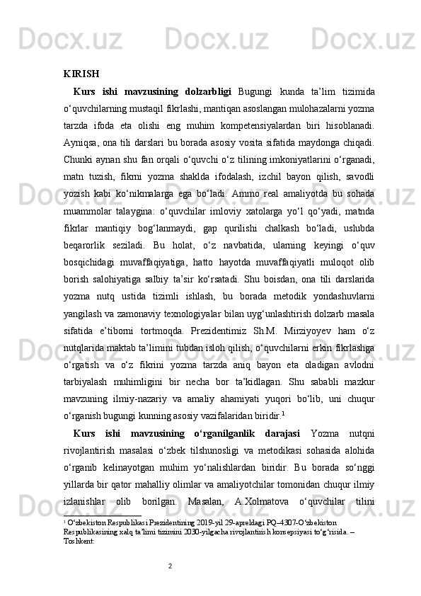 2KIRISH 
Kurs   ishi   mavzusining   dolzarbligi   Bugungi   kunda   ta’lim   tizimida
o‘quvchilarning mustaqil fikrlashi, mantiqan asoslangan mulohazalarni yozma
tarzda   ifoda   eta   olishi   eng   muhim   kompetensiyalardan   biri   hisoblanadi.
Ayniqsa, ona tili darslari bu borada asosiy vosita sifatida maydonga chiqadi.
Chunki  aynan shu fan orqali  o‘quvchi  o‘z tilining imkoniyatlarini o‘rganadi,
matn   tuzish,   fikrni   yozma   shaklda   ifodalash,   izchil   bayon   qilish,   savodli
yozish   kabi   ko‘nikmalarga   ega   bo‘ladi.   Ammo   real   amaliyotda   bu   sohada
muammolar   talaygina:   o‘quvchilar   imloviy   xatolarga   yo‘l   qo‘yadi,   matnda
fikrlar   mantiqiy   bog‘lanmaydi,   gap   qurilishi   chalkash   bo‘ladi,   uslubda
beqarorlik   seziladi.   Bu   holat,   o‘z   navbatida,   ularning   keyingi   o‘quv
bosqichidagi   muvaffaqiyatiga,   hatto   hayotda   muvaffaqiyatli   muloqot   olib
borish   salohiyatiga   salbiy   ta’sir   ko‘rsatadi.   Shu   boisdan,   ona   tili   darslarida
yozma   nutq   ustida   tizimli   ishlash,   bu   borada   metodik   yondashuvlarni
yangilash va zamonaviy texnologiyalar bilan uyg‘unlashtirish dolzarb masala
sifatida   e’tiborni   tortmoqda.   Prezidentimiz   Sh.M.   Mirziyoyev   ham   o‘z
nutqlarida maktab ta’limini tubdan isloh qilish, o‘quvchilarni erkin fikrlashga
o‘rgatish   va   o‘z   fikrini   yozma   tarzda   aniq   bayon   eta   oladigan   avlodni
tarbiyalash   muhimligini   bir   necha   bor   ta’kidlagan.   Shu   sababli   mazkur
mavzuning   ilmiy-nazariy   va   amaliy   ahamiyati   yuqori   bo‘lib,   uni   chuqur
o‘rganish bugungi kunning asosiy vazifalaridan biridir. 1
Kurs   ishi   mavzusining   o‘rganilganlik   darajasi   Yozma   nutqni
rivojlantirish   masalasi   o‘zbek   tilshunosligi   va   metodikasi   sohasida   alohida
o‘rganib   kelinayotgan   muhim   yo‘nalishlardan   biridir.   Bu   borada   so‘nggi
yillarda bir qator mahalliy olimlar va amaliyotchilar tomonidan chuqur ilmiy
izlanishlar   olib   borilgan.   Masalan,   A.Xolmatova   o‘quvchilar   tilini
1
  O‘zbekiston Respublikasi Prezidentining 2019-yil 29-apreldagi PQ–4307-O‘zbekiston 
Respublikasining xalq ta’limi tizimini 2030-yilgacha rivojlantirish konsepsiyasi to‘g‘risida. – 
Toshkent: 