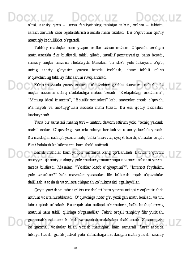 20o‘rni,   asosiy   qism   –   inson   faoliyatining   tabiatga   ta’siri,   xulosa   –   tabiatni
asrash zarurati kabi rejalashtirish asosida matn tuziladi. Bu o‘quvchini qat’iy
mantiqiy izchillikka o‘rgatadi.
Tahliliy   mashqlar   ham   yuqori   sinflar   uchun   muhim.   O‘quvchi   berilgan
matn   asosida   fikr   bildiradi,   tahlil   qiladi,   muallif   pozitsiyasiga   baho   beradi,
shaxsiy   nuqtai   nazarini   ifodalaydi.   Masalan,   bir   she’r   yoki   hikoyani   o‘qib,
uning   asosiy   g‘oyasini   yozma   tarzda   izohlash,   obraz   tahlili   qilish
o‘quvchining tahliliy fikrlashini rivojlantiradi.
Erkin  mavzuda  yozuv  ishlari  –  o‘quvchining  ichki   dunyosini  ochish,   o‘z
nuqtai   nazarini   ochiq   ifodalashga   imkon   beradi.   “Kelajakdagi   orzularim”,
“Mening   ideal   insonim”,   “Bolalik   xotiralari”   kabi   mavzular   orqali   o‘quvchi
o‘z   hayoti   va   his-tuyg‘ulari   asosida   matn   tuzadi.   Bu   esa   ijodiy   fikrlashni
kuchaytiradi.
Yana bir samarali mashq turi – matnni davom ettirish yoki “ochiq yakunli
matn” ishlari. O‘quvchiga yarimta hikoya beriladi va u uni yakunlab yozadi.
Bu mashqlar nafaqat yozma nutq, balki tasavvur, syujet tuzish, obrazlar orqali
fikr ifodalash ko‘nikmasini ham shakllantiradi.
Bahsli   insholar   ham   yuqori   sinflarda   keng   qo‘llaniladi.   Bunda   o‘quvchi
muayyan ijtimoiy, axloqiy yoki madaniy muammoga o‘z munosabatini yozma
tarzda   bildiradi.   Masalan,   “Yoshlar   kitob   o‘qiyaptimi?”,   “Internet   foydalimi
yoki   zararlimi?”   kabi   mavzular   yuzasidan   fikr   bildirish   orqali   o‘quvchilar
dalillash, asoslash va xulosa chiqarish ko‘nikmasini egallaydilar.
Qayta yozish va tahrir qilish mashqlari ham yozma nutqni rivojlantirishda
muhim vosita hisoblanadi. O‘quvchiga noto‘g‘ri yozilgan matn beriladi va uni
tahrir qilish so‘raladi. Bu orqali ular nafaqat o‘z matnini, balki boshqalarning
matnini   ham   tahlil   qilishga   o‘rganadilar.   Tahrir   orqali   tanqidiy   fikr   yuritish,
grammatik   xatolarni   ko‘rish   va   tuzatish   malakalari   shakllanadi.   Shuningdek,
ko‘rgazmali   vositalar   bilan   yozish   mashqlari   ham   samarali.   Surat   asosida
hikoya tuzish, grafik jadval yoki statistikaga asoslangan matn yozish, rasmiy 