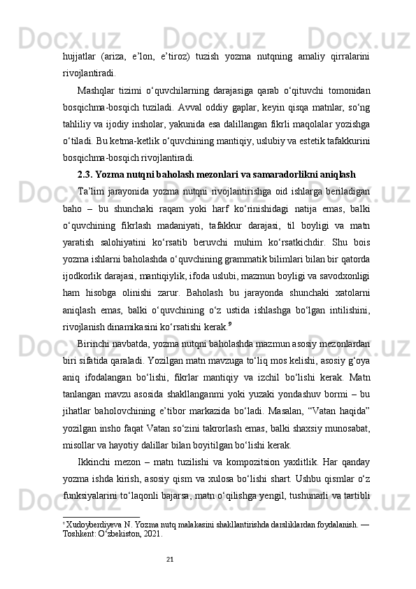 21hujjatlar   (ariza,   e’lon,   e’tiroz)   tuzish   yozma   nutqning   amaliy   qirralarini
rivojlantiradi.
Mashqlar   tizimi   o‘quvchilarning   darajasiga   qarab   o‘qituvchi   tomonidan
bosqichma-bosqich   tuziladi.   Avval   oddiy   gaplar,   keyin   qisqa   matnlar,   so‘ng
tahliliy va ijodiy insholar, yakunida esa dalillangan fikrli maqolalar yozishga
o‘tiladi. Bu ketma-ketlik o‘quvchining mantiqiy, uslubiy va estetik tafakkurini
bosqichma-bosqich rivojlantiradi.
2.3. Yozma nutqni baholash mezonlari va samaradorlikni aniqlash
Ta’lim   jarayonida   yozma   nutqni   rivojlantirishga   oid   ishlarga   beriladigan
baho   –   bu   shunchaki   raqam   yoki   harf   ko‘rinishidagi   natija   emas,   balki
o‘quvchining   fikrlash   madaniyati,   tafakkur   darajasi,   til   boyligi   va   matn
yaratish   salohiyatini   ko‘rsatib   beruvchi   muhim   ko‘rsatkichdir.   Shu   bois
yozma ishlarni baholashda o‘quvchining grammatik bilimlari bilan bir qatorda
ijodkorlik darajasi, mantiqiylik, ifoda uslubi, mazmun boyligi va savodxonligi
ham   hisobga   olinishi   zarur.   Baholash   bu   jarayonda   shunchaki   xatolarni
aniqlash   emas,   balki   o‘quvchining   o‘z   ustida   ishlashga   bo‘lgan   intilishini,
rivojlanish dinamikasini ko‘rsatishi kerak. 9
Birinchi navbatda, yozma nutqni baholashda mazmun asosiy mezonlardan
biri sifatida qaraladi. Yozilgan matn mavzuga to‘liq mos kelishi, asosiy g‘oya
aniq   ifodalangan   bo‘lishi,   fikrlar   mantiqiy   va   izchil   bo‘lishi   kerak.   Matn
tanlangan   mavzu   asosida   shakllanganmi   yoki   yuzaki   yondashuv   bormi   –   bu
jihatlar   baholovchining   e’tibor   markazida   bo‘ladi.   Masalan,   “Vatan   haqida”
yozilgan insho faqat Vatan so‘zini takrorlash emas, balki shaxsiy munosabat,
misollar va hayotiy dalillar bilan boyitilgan bo‘lishi kerak.
Ikkinchi   mezon   –   matn   tuzilishi   va   kompozitsion   yaxlitlik.   Har   qanday
yozma   ishda   kirish,   asosiy   qism   va   xulosa   bo‘lishi   shart.  Ushbu   qismlar   o‘z
funksiyalarini to‘laqonli bajarsa, matn o‘qilishga yengil, tushunarli va tartibli
9
  Xudoyberdiyeva N. Yozma nutq malakasini shakllantirishda darsliklardan foydalanish. —
Toshkent: O‘zbekiston, 2021. 