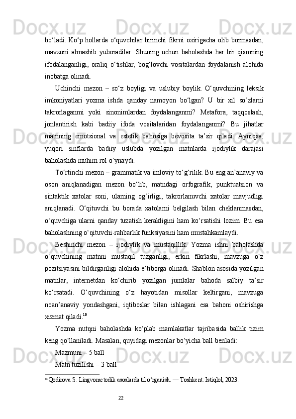 22bo‘ladi. Ko‘p hollarda o‘quvchilar birinchi fikrni oxirigacha olib bormasdan,
mavzuni   almashib   yuboradilar.   Shuning   uchun   baholashda   har   bir   qismning
ifodalanganligi,   oraliq   o‘tishlar,   bog‘lovchi   vositalardan   foydalanish   alohida
inobatga olinadi.
Uchinchi   mezon   –   so‘z   boyligi   va   uslubiy   boylik.   O‘quvchining   leksik
imkoniyatlari   yozma   ishda   qanday   namoyon   bo‘lgan?   U   bir   xil   so‘zlarni
takrorlaganmi   yoki   sinonimlardan   foydalanganmi?   Metafora,   taqqoslash,
jonlantirish   kabi   badiiy   ifoda   vositalaridan   foydalanganmi?   Bu   jihatlar
matnning   emotsional   va   estetik   bahosiga   bevosita   ta’sir   qiladi.   Ayniqsa,
yuqori   sinflarda   badiiy   uslubda   yozilgan   matnlarda   ijodiylik   darajasi
baholashda muhim rol o‘ynaydi.
To‘rtinchi mezon – grammatik va imloviy to‘g‘rilik. Bu eng an’anaviy va
oson   aniqlanadigan   mezon   bo‘lib,   matndagi   orfografik,   punktuatsion   va
sintaktik   xatolar   soni,   ularning   og‘irligi,   takrorlanuvchi   xatolar   mavjudligi
aniqlanadi.   O‘qituvchi   bu   borada   xatolarni   belgilash   bilan   cheklanmasdan,
o‘quvchiga   ularni   qanday   tuzatish   kerakligini   ham   ko‘rsatishi   lozim.   Bu   esa
baholashning o‘qituvchi-rahbarlik funksiyasini ham mustahkamlaydi.
Beshinchi   mezon   –   ijodiylik   va   mustaqillik.   Yozma   ishni   baholashda
o‘quvchining   matnni   mustaqil   tuzganligi,   erkin   fikrlashi,   mavzuga   o‘z
pozitsiyasini bildirganligi alohida e’tiborga olinadi. Shablon asosida yozilgan
matnlar,   internetdan   ko‘chirib   yozilgan   jumlalar   bahoda   salbiy   ta’sir
ko‘rsatadi.   O‘quvchining   o‘z   hayotidan   misollar   keltirgani,   mavzuga
noan’anaviy   yondashgani,   iqtiboslar   bilan   ishlagani   esa   bahoni   oshirishga
xizmat qiladi. 10
Yozma   nutqni   baholashda   ko‘plab   mamlakatlar   tajribasida   ballik   tizim
keng qo‘llaniladi. Masalan, quyidagi mezonlar bo‘yicha ball beriladi:
Mazmuni – 5 ball
Matn tuzilishi – 3 ball
10
  Qodirova S. Lingvometodik asoslarda til o‘rganish. — Toshkent: Istiqlol, 2023.