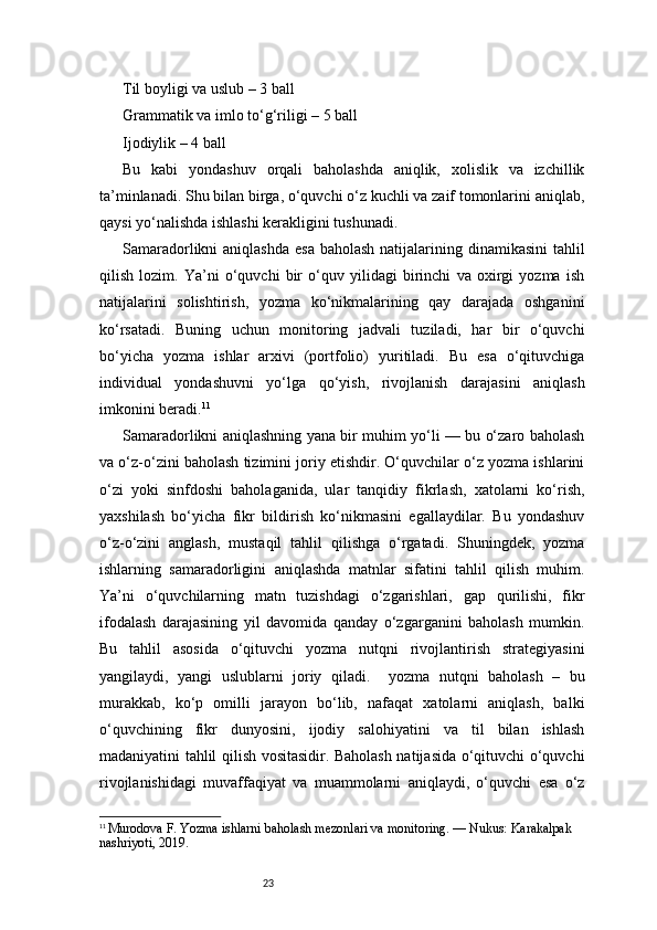 23Til boyligi va uslub – 3 ball
Grammatik va imlo to‘g‘riligi – 5 ball
Ijodiylik – 4 ball
Bu   kabi   yondashuv   orqali   baholashda   aniqlik,   xolislik   va   izchillik
ta’minlanadi. Shu bilan birga, o‘quvchi o‘z kuchli va zaif tomonlarini aniqlab,
qaysi yo‘nalishda ishlashi kerakligini tushunadi.
Samaradorlikni  aniqlashda  esa  baholash natijalarining dinamikasini  tahlil
qilish   lozim.   Ya’ni   o‘quvchi   bir   o‘quv   yilidagi   birinchi   va   oxirgi   yozma   ish
natijalarini   solishtirish,   yozma   ko‘nikmalarining   qay   darajada   oshganini
ko‘rsatadi.   Buning   uchun   monitoring   jadvali   tuziladi,   har   bir   o‘quvchi
bo‘yicha   yozma   ishlar   arxivi   (portfolio)   yuritiladi.   Bu   esa   o‘qituvchiga
individual   yondashuvni   yo‘lga   qo‘yish,   rivojlanish   darajasini   aniqlash
imkonini beradi. 11
Samaradorlikni aniqlashning yana bir muhim yo‘li — bu o‘zaro baholash
va o‘z-o‘zini baholash tizimini joriy etishdir. O‘quvchilar o‘z yozma ishlarini
o‘zi   yoki   sinfdoshi   baholaganida,   ular   tanqidiy   fikrlash,   xatolarni   ko‘rish,
yaxshilash   bo‘yicha   fikr   bildirish   ko‘nikmasini   egallaydilar.   Bu   yondashuv
o‘z-o‘zini   anglash,   mustaqil   tahlil   qilishga   o‘rgatadi.   Shuningdek,   yozma
ishlarning   samaradorligini   aniqlashda   matnlar   sifatini   tahlil   qilish   muhim.
Ya’ni   o‘quvchilarning   matn   tuzishdagi   o‘zgarishlari,   gap   qurilishi,   fikr
ifodalash   darajasining   yil   davomida   qanday   o‘zgarganini   baholash   mumkin.
Bu   tahlil   asosida   o‘qituvchi   yozma   nutqni   rivojlantirish   strategiyasini
yangilaydi,   yangi   uslublarni   joriy   qiladi.     yozma   nutqni   baholash   –   bu
murakkab,   ko‘p   omilli   jarayon   bo‘lib,   nafaqat   xatolarni   aniqlash,   balki
o‘quvchining   fikr   dunyosini,   ijodiy   salohiyatini   va   til   bilan   ishlash
madaniyatini tahlil qilish vositasidir. Baholash natijasida o‘qituvchi o‘quvchi
rivojlanishidagi   muvaffaqiyat   va   muammolarni   aniqlaydi,   o‘quvchi   esa   o‘z
11
  Murodova F. Yozma ishlarni baholash mezonlari va monitoring. — Nukus: Karakalpak 
nashriyoti, 2019. 