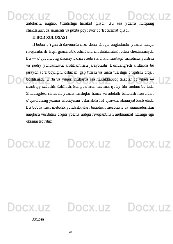 24xatolarini   anglab,   tuzatishga   harakat   qiladi.   Bu   esa   yozma   nutqning
shakllanishida samarali va puxta poydevor bo‘lib xizmat qiladi.
II BOB XULOSASI
II bobni o‘rganish davomida men shuni chuqur angladimki, yozma nutqni
rivojlantirish faqat grammatik bilimlarni mustahkamlash bilan cheklanmaydi.
Bu — o‘quvchining shaxsiy fikrini ifoda eta olish, mustaqil mulohaza yuritish
va   ijodiy   yondashuvni   shakllantirish   jarayonidir.   Boshlang‘ich   sinflarda   bu
jarayon   so‘z   boyligini   oshirish,   gap   tuzish   va   matn   tuzishga   o‘rgatish   orqali
boshlanadi.   O‘rta   va   yuqori   sinflarda   esa   murakkabroq   talablar   qo‘yiladi   —
mantiqiy izchillik, dalillash, kompozitsion tuzilma, ijodiy fikr muhim bo‘ladi.
Shuningdek, samarali  yozma  mashqlar   tizimi   va adolatli   baholash  mezonlari
o‘quvchining yozma salohiyatini oshirishda hal qiluvchi ahamiyat kasb etadi.
Bu bobda men metodik yondashuvlar, baholash mezonlari va samaradorlikni
aniqlash vositalari  orqali  yozma nutqni  rivojlantirish mukammal  tizimga ega
ekanini ko‘rdim.
Xulosa  