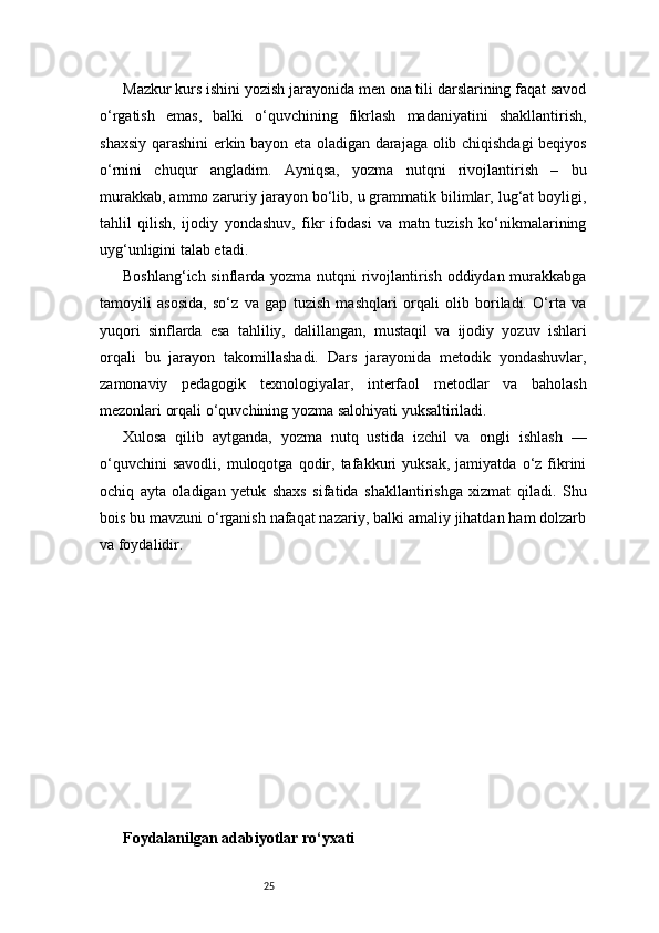 25Mazkur kurs ishini yozish jarayonida men ona tili darslarining faqat savod
o‘rgatish   emas,   balki   o‘quvchining   fikrlash   madaniyatini   shakllantirish,
shaxsiy qarashini erkin bayon eta oladigan darajaga olib chiqishdagi beqiyos
o‘rnini   chuqur   angladim.   Ayniqsa,   yozma   nutqni   rivojlantirish   –   bu
murakkab, ammo zaruriy jarayon bo‘lib, u grammatik bilimlar, lug‘at boyligi,
tahlil   qilish,   ijodiy   yondashuv,   fikr   ifodasi   va   matn   tuzish   ko‘nikmalarining
uyg‘unligini talab etadi.
Boshlang‘ich sinflarda yozma nutqni rivojlantirish oddiydan murakkabga
tamoyili   asosida,   so‘z   va   gap   tuzish   mashqlari   orqali   olib   boriladi.   O‘rta   va
yuqori   sinflarda   esa   tahliliy,   dalillangan,   mustaqil   va   ijodiy   yozuv   ishlari
orqali   bu   jarayon   takomillashadi.   Dars   jarayonida   metodik   yondashuvlar,
zamonaviy   pedagogik   texnologiyalar,   interfaol   metodlar   va   baholash
mezonlari orqali o‘quvchining yozma salohiyati yuksaltiriladi.
Xulosa   qilib   aytganda,   yozma   nutq   ustida   izchil   va   ongli   ishlash   —
o‘quvchini   savodli,   muloqotga  qodir,  tafakkuri   yuksak,   jamiyatda   o‘z  fikrini
ochiq   ayta   oladigan   yetuk   shaxs   sifatida   shakllantirishga   xizmat   qiladi.   Shu
bois bu mavzuni o‘rganish nafaqat nazariy, balki amaliy jihatdan ham dolzarb
va foydalidir.
Foydalanilgan adabiyotlar ro‘yxati 