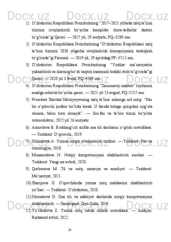 261) O‘zbekiston Respublikasi Prezidentining “2017–2021 yillarda xalq ta’limi
tizimini   rivojlantirish   bo‘yicha   kompleks   chora-tadbirlar   dasturi
to‘g‘risida”gi Qarori. — 2017 yil, 29 sentyabr, PQ–3289-son.
2) O‘zbekiston   Respublikasi   Prezidentining   “O‘zbekiston   Respublikasi   xalq
ta’limi   tizimini   2030   yilgacha   rivojlantirish   konsepsiyasini   tasdiqlash
to‘g‘risida”gi Farmoni. — 2019 yil, 29 apreldagi PF–5712-son.
3) O‘zbekiston   Respublikasi   Prezidentining   “Yoshlar   ma’naviyatini
yuksaltirish va ularning bo‘sh vaqtini mazmunli tashkil etish to‘g‘risida”gi
Qarori. — 2020 yil 3 fevral, PQ–4569-son.
4) O‘zbekiston Respublikasi  Prezidentining “Zamonaviy maktab” loyihasini
amalga oshirish bo‘yicha qarori. — 2021 yil 23 avgust, PQ–5217-son.
5) Prezident   Shavkat   Mirziyoyevning   xalq   ta’limi   sohasiga   oid   nutqi.   “Har
bir   o‘qituvchi   ijodkor   bo‘lishi   kerak.   U   darsda   bolaga   qiziqishni   uyg‘ota
olmasa,   bilim   bera   olmaydi”.   —   Ilm-fan   va   ta’lim   tizimi   bo‘yicha
videoselektor, 2022 yil 26 sentyabr.
6) Axmedova B.  Boshlang‘ich sinfda ona  tili  darslarini  o‘qitish  metodikasi.
— Toshkent: O‘qituvchi, 2019.
7) Xolmatova A.  Yozma  nutqni  rivojlantirish  usullari.  — Toshkent:   Fan va
texnologiya, 2018.
8) Muxamedova   N.   Nutqiy   kompetensiyani   shakllantirish   asoslari.   —
Toshkent: Yangi asr avlodi, 2020.
9) Qurbonova   M.   Til   va   nutq:   nazariya   va   amaliyot.   —   Toshkent:
Ma’naviyat, 2021.
10) Sharipova   G.   O‘quvchilarda   yozma   nutq   malakasini   shakllantirish
yo‘llari. — Toshkent: O‘zbekiston, 2020.
11) Normatova   D.   Ona   tili   va   adabiyot   darslarida   nutqiy   kompetensiyani
shakllantirish. — Samarqand: Ziyo-Zuka, 2019.
12) Yo‘ldosheva   Z.   Yozma   nutq   ustida   ishlash   metodikasi.   —   Andijon:
Barkamol avlod, 2022. 