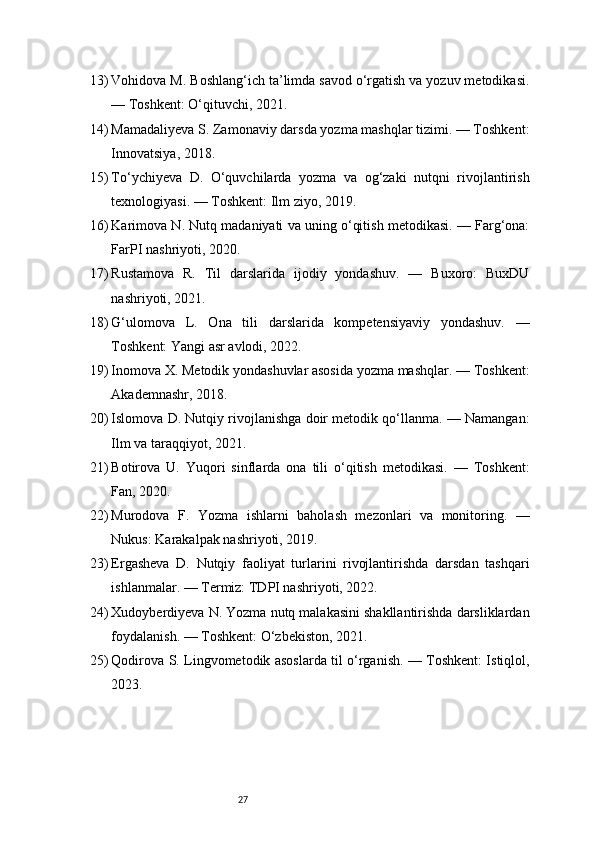 2713) Vohidova M. Boshlang‘ich ta’limda savod o‘rgatish va yozuv metodikasi.
— Toshkent: O‘qituvchi, 2021.
14) Mamadaliyeva S. Zamonaviy darsda yozma mashqlar tizimi. — Toshkent:
Innovatsiya, 2018.
15) To‘ychiyeva   D.   O‘quvchilarda   yozma   va   og‘zaki   nutqni   rivojlantirish
texnologiyasi. — Toshkent: Ilm ziyo, 2019.
16) Karimova N. Nutq madaniyati va uning o‘qitish metodikasi. — Farg‘ona:
FarPI nashriyoti, 2020.
17) Rustamova   R.   Til   darslarida   ijodiy   yondashuv.   —   Buxoro:   BuxDU
nashriyoti, 2021.
18) G‘ulomova   L.   Ona   tili   darslarida   kompetensiyaviy   yondashuv.   —
Toshkent: Yangi asr avlodi, 2022.
19) Inomova X. Metodik yondashuvlar asosida yozma mashqlar. — Toshkent:
Akademnashr, 2018.
20) Islomova D. Nutqiy rivojlanishga doir metodik qo‘llanma. — Namangan:
Ilm va taraqqiyot, 2021.
21) Botirova   U.   Yuqori   sinflarda   ona   tili   o‘qitish   metodikasi.   —   Toshkent:
Fan, 2020.
22) Murodova   F.   Yozma   ishlarni   baholash   mezonlari   va   monitoring.   —
Nukus: Karakalpak nashriyoti, 2019.
23) Ergasheva   D.   Nutqiy   faoliyat   turlarini   rivojlantirishda   darsdan   tashqari
ishlanmalar. — Termiz: TDPI nashriyoti, 2022.
24) Xudoyberdiyeva N. Yozma nutq malakasini shakllantirishda darsliklardan
foydalanish. — Toshkent: O‘zbekiston, 2021.
25) Qodirova S. Lingvometodik asoslarda til o‘rganish. — Toshkent: Istiqlol,
2023. 