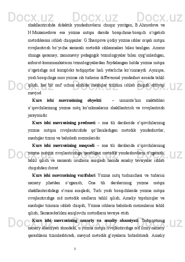 3shakllantirishda   didaktik   yondashuvlarni   chuqur   yoritgan,   B.Ahmedova   va
N.Muxamedova   esa   yozma   nutqni   darsda   bosqichma-bosqich   o‘rgatish
metodikasini ishlab chiqqanlar. G.Sharipova ijodiy yozma ishlar orqali nutqni
rivojlantirish   bo‘yicha   samarali   metodik   ishlanmalari   bilan   tanilgan.   Ammo
shunga   qaramay,   zamonaviy   pedagogik   texnologiyalar   bilan   uyg‘unlashgan,
axborot-kommunikatsion texnologiyalardan foydalangan holda yozma nutqni
o‘rgatishga   oid   kompleks   tadqiqotlar   hali   yetarlicha   ko‘rinmaydi.   Ayniqsa,
yosh bosqichiga mos yozma ish turlarini differensial yondashuv asosida tahlil
qilish,   har   bir   sinf   uchun   alohida   mashqlar   tizimini   ishlab   chiqish   ehtiyoji
mavjud. 
Kurs   ishi   mavzusining   obyekti     –   umumta’lim   maktablari
o‘quvchilarining   yozma   nutq   ko‘nikmalarini   shakllantirish   va   rivojlantirish
jarayonidir.
Kurs   ishi   mavzusining   predmeti   –   ona   tili   darslarida   o‘quvchilarning
yozma   nutqini   rivojlantirishda   qo‘llaniladigan   metodik   yondashuvlar,
mashqlar tizimi va baholash mezonlaridir.
Kurs   ishi   mavzusining   maqsadi   –   ona   tili   darslarida   o‘quvchilarning
yozma   nutqini   rivojlantirishga   qaratilgan   metodik   yondashuvlarni   o‘rganish,
tahlil   qilish   va   samarali   usullarni   aniqlash   hamda   amaliy   tavsiyalar   ishlab
chiqishdan iborat.
Kurs   ishi   mavzusining   vazifalari   Yozma   nutq   tushunchasi   va   turlarini
nazariy   jihatdan   o‘rganish;   Ona   tili   darslarining   yozma   nutqni
shakllantirishdagi   o‘rnini   aniqlash;   Turli   yosh   bosqichlarida   yozma   nutqni
rivojlantirishga   oid   metodik   usullarni   tahlil   qilish;   Amaliy   topshiriqlar   va
mashqlar  tizimini  ishlab chiqish;  Yozma ishlarni  baholash  mezonlarini  tahlil
qilish; Samaradorlikni aniqlovchi metodlarni tavsiya etish.
Kurs   ishi   mavzusining   nazariy   va   amaliy   ahamiyati   Tadqiqotning
nazariy ahamiyati shundaki, u yozma nutqni rivojlantirishga oid ilmiy-nazariy
qarashlarni   tizimlashtiradi,   mavjud   metodik   g‘oyalarni   birlashtiradi.   Amaliy 