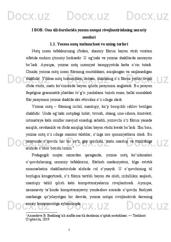5I BOB. Ona tili darslarida yozma nutqni rivojlantirishning nazariy
asoslari
1.1. Yozma nutq tushunchasi va uning turlari
Nutq   inson   tafakkurining   ifodasi,   shaxsiy   fikrini   bayon   etish   vositasi
sifatida   muhim   ijtimoiy   hodisadir.   U   og‘zaki   va   yozma   shakllarda   namoyon
bo‘ladi.   Ayniqsa,   yozma   nutq   insoniyat   taraqqiyotida   katta   o‘rin   tutadi.
Chunki   yozma   nutq   inson   fikrining   mustahkam,   aniqlangan   va   saqlanadigan
shaklidir. Yozma nutq tushunchasi, asosan, shaxsning o‘z fikrini yozuv orqali
ifoda etishi, matn ko‘rinishida bayon qilishi  jarayonini anglatadi. Bu jarayon
faqatgina grammatik jihatdan to‘g‘ri  jumlalarni  tuzish emas, balki  murakkab
fikr jarayonini yozma shaklda aks ettirishni o‘z ichiga oladi.
Yozma   nutq   –   fikrning   izchil,   mantiqiy,   ko‘p   bosqichli   ishlov   berilgan
shaklidir.   Unda   og‘zaki   nutqdagi   holat,   tovush,   ohang,   imo-ishora,   kontekst,
intonatsiya kabi omillar mavjud emasligi sababli, yozuvchi o‘z fikrini yanada
aniqlik, ravshanlik va ifoda aniqligi bilan bayon etishi kerak bo‘ladi. Shu bois,
yozma   nutq   o‘z   ichiga   maxsus   talablar,   o‘ziga   xos   qonuniyatlarni   oladi.   Bu
jarayonda   o‘quvchi   har   bir   so‘z,   gap   qurilishi,   matn   mantiqi   va   tuzilishiga
alohida e’tibor berishi lozim. 2
Pedagogik   nuqtai   nazardan   qaraganda,   yozma   nutq   ko‘nikmalari
o‘quvchilarning   umumiy   tafakkurini,   fikrlash   madaniyatini,   tilga   estetik
munosabatini   shakllantirishda   alohida   rol   o‘ynaydi.   U   o‘quvchining   til
boyligini kengaytiradi, o‘z fikrini tartibli bayon eta olish, izchillikni saqlash,
mantiqiy   tahlil   qilish   kabi   kompetensiyalarini   rivojlantiradi.   Ayniqsa,
zamonaviy   ta’limda   kompetensiyaviy   yondashuv   asosida   o‘quvchi   faoliyati
markazga   qo‘yilayotgan   bir   davrda,   yozma   nutqni   rivojlantirish   darsning
asosiy komponentiga aylanmoqda.
2
  Axmedova B. Boshlang‘ich sinfda ona tili darslarini o‘qitish metodikasi. — Toshkent: 
O‘qituvchi, 2019. 