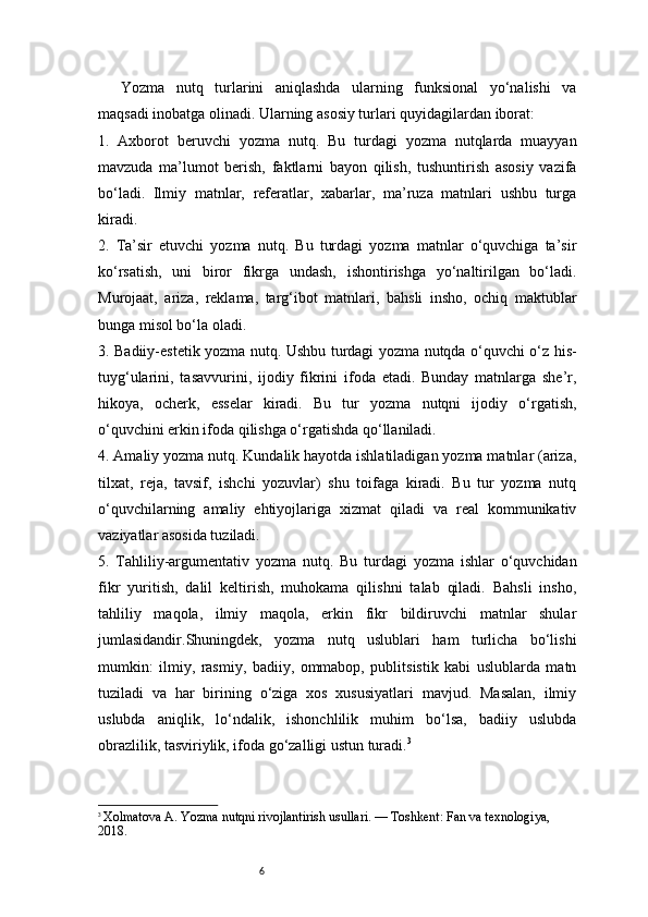 6Yozma   nutq   turlarini   aniqlashda   ularning   funksional   yo‘nalishi   va
maqsadi inobatga olinadi. Ularning asosiy turlari quyidagilardan iborat:
1.   Axborot   beruvchi   yozma   nutq.   Bu   turdagi   yozma   nutqlarda   muayyan
mavzuda   ma’lumot   berish,   faktlarni   bayon   qilish,   tushuntirish   asosiy   vazifa
bo‘ladi.   Ilmiy   matnlar,   referatlar,   xabarlar,   ma’ruza   matnlari   ushbu   turga
kiradi.
2.   Ta’sir   etuvchi   yozma   nutq.   Bu   turdagi   yozma   matnlar   o‘quvchiga   ta’sir
ko‘rsatish,   uni   biror   fikrga   undash,   ishontirishga   yo‘naltirilgan   bo‘ladi.
Murojaat,   ariza,   reklama,   targ‘ibot   matnlari,   bahsli   insho,   ochiq   maktublar
bunga misol bo‘la oladi.
3. Badiiy-estetik yozma nutq. Ushbu turdagi yozma nutqda o‘quvchi o‘z his-
tuyg‘ularini,   tasavvurini,   ijodiy   fikrini   ifoda   etadi.   Bunday   matnlarga   she’r,
hikoya,   ocherk,   esselar   kiradi.   Bu   tur   yozma   nutqni   ijodiy   o‘rgatish,
o‘quvchini erkin ifoda qilishga o‘rgatishda qo‘llaniladi.
4. Amaliy yozma nutq. Kundalik hayotda ishlatiladigan yozma matnlar (ariza,
tilxat,   reja,   tavsif,   ishchi   yozuvlar)   shu   toifaga   kiradi.   Bu   tur   yozma   nutq
o‘quvchilarning   amaliy   ehtiyojlariga   xizmat   qiladi   va   real   kommunikativ
vaziyatlar asosida tuziladi.
5.   Tahliliy-argumentativ   yozma   nutq.   Bu   turdagi   yozma   ishlar   o‘quvchidan
fikr   yuritish,   dalil   keltirish,   muhokama   qilishni   talab   qiladi.   Bahsli   insho,
tahliliy   maqola,   ilmiy   maqola,   erkin   fikr   bildiruvchi   matnlar   shular
jumlasidandir.Shuningdek,   yozma   nutq   uslublari   ham   turlicha   bo‘lishi
mumkin:   ilmiy,   rasmiy,   badiiy,   ommabop,   publitsistik   kabi   uslublarda   matn
tuziladi   va   har   birining   o‘ziga   xos   xususiyatlari   mavjud.   Masalan,   ilmiy
uslubda   aniqlik,   lo‘ndalik,   ishonchlilik   muhim   bo‘lsa,   badiiy   uslubda
obrazlilik, tasviriylik, ifoda go‘zalligi ustun turadi. 3
3
  Xolmatova A. Yozma nutqni rivojlantirish usullari. — Toshkent: Fan va texnologiya, 
2018. 