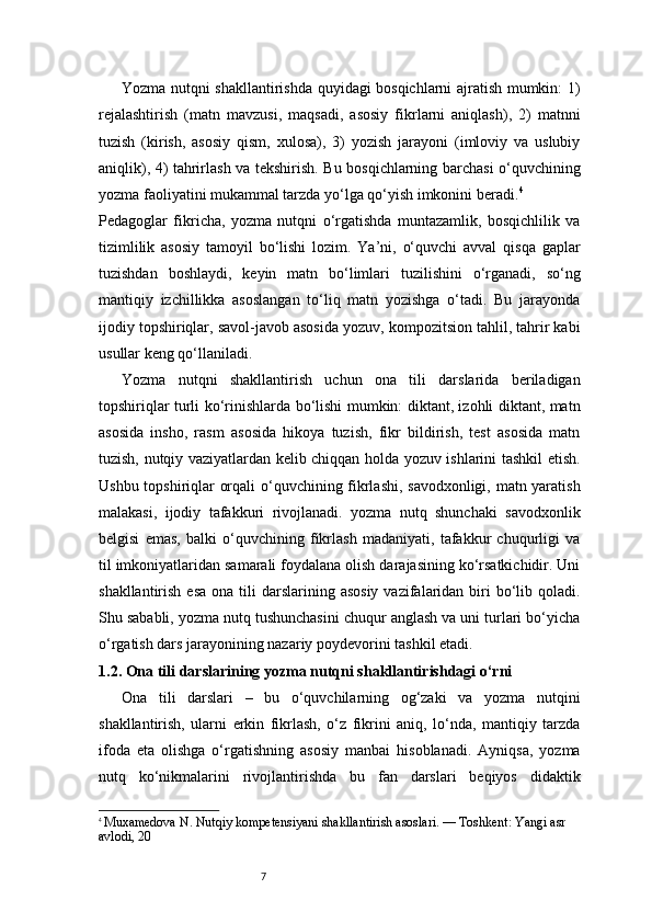 7Yozma nutqni shakllantirishda quyidagi bosqichlarni ajratish mumkin: 1)
rejalashtirish   (matn   mavzusi,   maqsadi,   asosiy   fikrlarni   aniqlash),   2)   matnni
tuzish   (kirish,   asosiy   qism,   xulosa),   3)   yozish   jarayoni   (imloviy   va   uslubiy
aniqlik), 4) tahrirlash va tekshirish. Bu bosqichlarning barchasi o‘quvchining
yozma faoliyatini mukammal tarzda yo‘lga qo‘yish imkonini beradi. 4
Pedagoglar   fikricha,   yozma   nutqni   o‘rgatishda   muntazamlik,   bosqichlilik   va
tizimlilik   asosiy   tamoyil   bo‘lishi   lozim.   Ya’ni,   o‘quvchi   avval   qisqa   gaplar
tuzishdan   boshlaydi,   keyin   matn   bo‘limlari   tuzilishini   o‘rganadi,   so‘ng
mantiqiy   izchillikka   asoslangan   to‘liq   matn   yozishga   o‘tadi.   Bu   jarayonda
ijodiy topshiriqlar, savol-javob asosida yozuv, kompozitsion tahlil, tahrir kabi
usullar keng qo‘llaniladi.
Yozma   nutqni   shakllantirish   uchun   ona   tili   darslarida   beriladigan
topshiriqlar turli ko‘rinishlarda bo‘lishi mumkin: diktant, izohli diktant, matn
asosida   insho,   rasm   asosida   hikoya   tuzish,   fikr   bildirish,   test   asosida   matn
tuzish, nutqiy vaziyatlardan kelib chiqqan holda yozuv ishlarini tashkil etish.
Ushbu topshiriqlar orqali o‘quvchining fikrlashi, savodxonligi, matn yaratish
malakasi,   ijodiy   tafakkuri   rivojlanadi.   yozma   nutq   shunchaki   savodxonlik
belgisi   emas,   balki   o‘quvchining   fikrlash   madaniyati,   tafakkur   chuqurligi   va
til imkoniyatlaridan samarali foydalana olish darajasining ko‘rsatkichidir. Uni
shakllantirish  esa  ona  tili   darslarining asosiy   vazifalaridan  biri   bo‘lib  qoladi.
Shu sababli, yozma nutq tushunchasini chuqur anglash va uni turlari bo‘yicha
o‘rgatish dars jarayonining nazariy poydevorini tashkil etadi.
1.2. Ona tili darslarining yozma nutqni shakllantirishdagi o‘rni
Ona   tili   darslari   –   bu   o‘quvchilarning   og‘zaki   va   yozma   nutqini
shakllantirish,   ularni   erkin   fikrlash,   o‘z   fikrini   aniq,   lo‘nda,   mantiqiy   tarzda
ifoda   eta   olishga   o‘rgatishning   asosiy   manbai   hisoblanadi.   Ayniqsa,   yozma
nutq   ko‘nikmalarini   rivojlantirishda   bu   fan   darslari   beqiyos   didaktik
4
  Muxamedova N. Nutqiy kompetensiyani shakllantirish asoslari. — Toshkent: Yangi asr 
avlodi, 20 