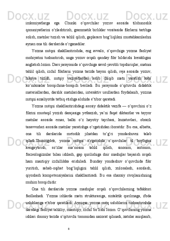 8imkoniyatlarga   ega.   Chunki   o‘quvchilar   yozuv   asosida   tilshunoslik
qonuniyatlarini   o‘zlashtirish,   grammatik   birliklar   vositasida   fikrlarni   tartibga
solish, matnlar tuzish va tahlil qilish, gaplararo bog‘liqlikni mustahkamlashni
aynan ona tili darslarida o‘rganadilar.
Yozma   nutqni   shakllantirishda,   eng   avvalo,   o‘quvchiga   yozma   faoliyat
mohiyatini   tushuntirish,   unga   yozuv   orqali   qanday   fikr   bildirishi   kerakligini
anglatish lozim. Dars jarayonida o‘quvchiga savol-javobli topshiriqlar, matnni
tahlil   qilish,   izchil   fikrlarni   yozma   tarzda   bayon   qilish,   reja   asosida   yozuv,
hikoya   tuzish,   nutqiy   vaziyatlardan   kelib   chiqib   matn   yaratish   kabi
ko‘nikmalar   bosqichma-bosqich   beriladi.   Bu   jarayonda   o‘qituvchi   didaktik
materiallardan,   darslik   matnlaridan,   interaktiv   usullardan   foydalanib,   yozma
nutqni amaliyotda tatbiq etishga alohida e’tibor qaratadi.
Yozma nutqni shakllantirishdagi asosiy didaktik vazifa — o‘quvchini o‘z
fikrini   mustaqil   yozish   darajasiga   yetkazish,   ya’ni   faqat   diktantlar   va   tayyor
matnlar   asosida   emas,   balki   o‘z   hayotiy   tajribasi,   kuzatuvlari,   obrazli
tasavvurlari asosida matnlar yaratishga o‘rgatishdan iboratdir. Bu esa, albatta,
ona   tili   darslarida   metodik   jihatdan   to‘g‘ri   yondashuvni   talab
qiladi.Shuningdek,   yozma   nutqni   o‘rgatishda   o‘quvchilar   til   boyligini
kengaytirish,   so‘zlar   ma’nosini   tahlil   qilish,   sinonim,   antonim,
frazeologizmlar   bilan   ishlash,   gap   qurilishiga   doir   mashqlar   bajarish   orqali
ham   mantiqiy   izchillikka   erishiladi.   Bunday   yondashuv   o‘quvchida   fikr
yuritish,   sabab-oqibat   bog‘liqligini   tahlil   qilish,   xulosalash,   asoslash,
qiyoslash   kompetensiyalarini   shakllantiradi.   Bu   esa   shaxsiy   rivojlanishning
muhim bosqichidir.
Ona   tili   darslarida   yozma   mashqlar   orqali   o‘quvchilarning   tafakkuri
faollashadi.   Yozma   ishlarda   matn   strukturasiga,   sintaktik   qurilmaga,   ifoda
uslublariga e’tibor qaratiladi. Ayniqsa, yozma nutq uslublarini tushuntirishda
darsdagi faoliyat tahliliy, mantiqiy, izchil bo‘lishi lozim. O‘quvchining yozma
ishlari doimiy tarzda o‘qituvchi tomonidan nazorat qilinadi, xatolar aniqlanib, 