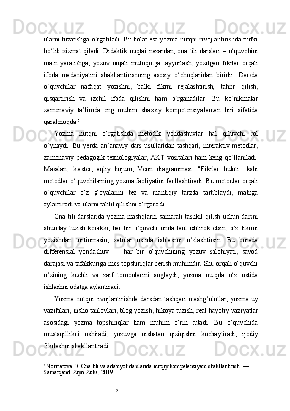 9ularni tuzatishga o‘rgatiladi. Bu holat esa yozma nutqni rivojlantirishda turtki
bo‘lib  xizmat  qiladi.  Didaktik nuqtai   nazardan, ona  tili  darslari   – o‘quvchini
matn   yaratishga,   yozuv   orqali   muloqotga   tayyorlash,   yozilgan   fikrlar   orqali
ifoda   madaniyatini   shakllantirishning   asosiy   o‘choqlaridan   biridir.   Darsda
o‘quvchilar   nafaqat   yozishni,   balki   fikrni   rejalashtirish,   tahrir   qilish,
qisqartirish   va   izchil   ifoda   qilishni   ham   o‘rganadilar.   Bu   ko‘nikmalar
zamonaviy   ta’limda   eng   muhim   shaxsiy   kompetensiyalardan   biri   sifatida
qaralmoqda. 5
Yozma   nutqni   o‘rgatishda   metodik   yondashuvlar   hal   qiluvchi   rol
o‘ynaydi.   Bu   yerda   an’anaviy   dars   usullaridan   tashqari,   interaktiv   metodlar,
zamonaviy   pedagogik  texnologiyalar,   AKT   vositalari   ham   keng   qo‘llaniladi.
Masalan,   klaster,   aqliy   hujum,   Venn   diagrammasi,   "Fikrlar   buluti"   kabi
metodlar o‘quvchilarning yozma faoliyatini faollashtiradi. Bu metodlar orqali
o‘quvchilar   o‘z   g‘oyalarini   tez   va   mantiqiy   tarzda   tartiblaydi,   matnga
aylantiradi va ularni tahlil qilishni o‘rganadi.
Ona tili darslarida yozma mashqlarni samarali tashkil qilish uchun darsni
shunday   tuzish   kerakki,   har   bir   o‘quvchi   unda   faol   ishtirok   etsin,   o‘z   fikrini
yozishdan   tortinmasin,   xatolar   ustida   ishlashni   o‘zlashtirsin.   Bu   borada
differensial   yondashuv   —   har   bir   o‘quvchining   yozuv   salohiyati,   savod
darajasi va tafakkuriga mos topshiriqlar berish muhimdir. Shu orqali o‘quvchi
o‘zining   kuchli   va   zaif   tomonlarini   anglaydi,   yozma   nutqda   o‘z   ustida
ishlashni odatga aylantiradi.
Yozma   nutqni   rivojlantirishda   darsdan   tashqari   mashg‘ulotlar,   yozma   uy
vazifalari, insho tanlovlari, blog yozish, hikoya tuzish, real hayotiy vaziyatlar
asosidagi   yozma   topshiriqlar   ham   muhim   o‘rin   tutadi.   Bu   o‘quvchida
mustaqillikni   oshiradi,   yozuvga   nisbatan   qiziqishni   kuchaytiradi,   ijodiy
fikrlashni shakllantiradi.
5
  Normatova D. Ona tili va adabiyot darslarida nutqiy kompetensiyani shakllantirish. — 
Samarqand: Ziyo-Zuka, 2019. 