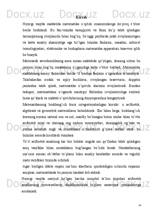 Kirish
Hozirgi   vaqtda   maktabda   matematika   o`qitish   muammolariga   ko`proq   e`tibor
berila   boshlandi.   Bu   fan-texnika   taraqqiyoti   va   fanni   ko’p   talab   qiladigan
tarmoqlarning rivojlanishi  bilan bog’liq. So’nggi paytlarda jadal  rivojlanayotgan
va   katta   amaliy   ahamiyatga   ega   bo’lgan   texnika   fanlarini,   masalan,   axborot
texnologiyalari, elektronika va boshqalarni matematika apparatisiz tasavvur qilib
bo’lmaydi.
Matematik   savodxonlikning   asosi   aynan   maktabda   qo’yilgan,  shuning   uchun   bu
jarayon   bilan   bog’liq   masalalarni   o’rganishga   katta   e’tibor   beriladi.   Matematika
maktabning asosiy  fanlaridan biridir. U boshqa fanlarni  o’rganishni  ta’minlaydi.
Talabalardan   irodali   va   aqliy   kuchlarni,   rivojlangan   tasavvurni,   diqqatni
jamlashni   talab   qiladi,   matematika   o’quvchi   shaxsini   rivojlantiradi.   Bundan
tashqari,   matematikani   o’rganish   mantiqiy   fikrlashni   rivojlantirishga   sezilarli
hissa qo’shadi va maktab o’quvchilarining dunyoqarashini kengaytiradi.
Matematikaning   boshlang’ich   kursi   integratsiyalashgan   kursdir:   u   arifmetik,
algebraik   va   geometrik   materiallarni   birlashtiradi.   Shu   bilan   birga,   boshlang’ich
kursning asosini  natural son va nol, manfiy bo’lmagan butun sonlar bilan to’rtta
arifmetik   amal   va   ularning   eng   muhim   xususiyatlari,   shuningdek   og’zaki   va
yozma   ravishda   ongli   va   mustahkam   o’zlashtirish   g’oyasi   tashkil   etadi.   bu
bilimlar asosida hisoblash texnikasi.
To’rt   arifmetik   amalning   har   biri   bolalar   ongida   uni   qo’llashni   talab   qiladigan
aniq   vazifalar   bilan   mustahkam   bog’langan   bo’lishi   kerak.   Harakatlarning
ma’nosi   asosan   ob’ektlar   to’plami   bilan   amaliy   harakatlar   asosida   va   tegishli
matn vazifalari tizimida ochiladi .
Agar   berilgan   ikkita   raqam   ma’lum   shartlarni   qondiradigan   uchinchi   raqamni
aniqlasa, matematikada bu jarayon harakat deb ataladi.
Hozirgi   vaqtda   mavjud   bo’lgan   barcha   muqobil   ta’lim   tizimlari   arifmetik
amallarning   xususiyatlarini   shakllantirishda   to’plam   nazariyasi   yondashuviga
asoslanadi.
14 