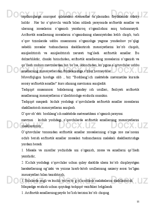 topshiriqlarga   murojaat   qilmasdan   elementlar   to’plamidan   foydalanish   odatiy
holdir   .   Har   bir   o’qituvchi   vazifa   bilan   ishlash   jarayonida   arifmetik   amallar   va
ularning   xossalarini   o’rganish   yaxshiroq   o’rganilishini   aniq   tushunmaydi.
Arifmetik   amallarning   xossalarini   o’rganishning   ahamiyatidan   kelib   chiqib,   turli
o’quv   tizimlarida   ushbu   muammoni   o’rganishga   yagona   yondashuv   yo’qligi
sababli   xossalar   tushunchasini   shakllantirish   xususiyatlarini   ko’rib   chiqish,
aniqlashtirish   va   aniqlashtirish   zarurati   tug’iladi.   arifmetik   amallar.   Bu
dolzarblikdir,   chunki   birinchidan,   arifmetik   amallarning   xossalarini   o’rganish   va
qo’llash muhim mavzulardan biri bo’lsa, ikkinchidan, ko’pgina o’qituvchilar ushbu
amallarning xususiyatlaridan foydalanishga e’tibor bermaydilar.
Muvofiqligini   hisobga   olib   ,   biz   "Boshlang’ich   maktabda   matematika   kursida
asosiy arifmetik amallar" kurs ishining mavzusini aniqladik.
Tadqiqot   muammosi:   bolalarning   qanday   ish   usullari,   faoliyati   arifmetik
amallarning xususiyatlarini o’zlashtirishga erishishi mumkin.
Tadqiqot   maqsadi:   kichik   yoshdagi   o’quvchilarda   arifmetik   amallar   xossalarini
shakllantirish xususiyatlarini aniqlash.
O’quv ob’ekti: boshlang’ich maktabda matematikani o’rganish jarayoni.
mavzusi   :   kichik   yoshdagi   o’quvchilarda   arifmetik   amallarning   xususiyatlarini
shakllantirish.
O’qituvchilar   tomonidan   arifmetik   amallar   xossalarining   o’ziga   xos   ma’nosini
ochib   berish   arifmetik   amallar   xossalari   tushunchasini   malakali   shakllantirishga
yordam beradi:
1.   Masala   va   misollar   yechishda   uni   o’rganish,   xossa   va   amallarni   qo’llash
yaxshidir;
2.   Kichik   yoshdagi   o’quvchilar   uchun   qulay   shaklda   ularni   ko’rib   chiqilayotgan
harakatlarning   og’zaki   va   yozma   hisob-kitob   usullarining   nazariy   asosi   bo’lgan
xususiyatlari bilan tanishtirish;
3. Bolalarda ongli va kuchli tez va to`g`ri hisoblash malakalarini shakllantirish.
Maqsadga erishish uchun quyidagi tadqiqot vazifalari belgilandi:
1. Arifmetik amallarning paydo bo’lish tarixini ko’rib chiqing.
15 