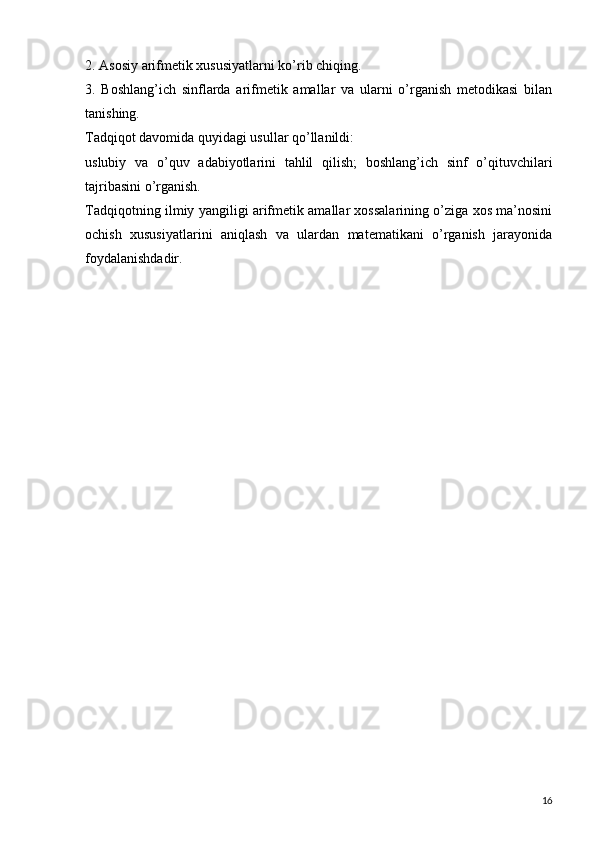 2. Asosiy arifmetik xususiyatlarni ko’rib chiqing.
3.   Boshlang’ich   sinflarda   arifmetik   amallar   va   ularni   o’rganish   metodikasi   bilan
tanishing.
Tadqiqot davomida quyidagi usullar qo’llanildi:
uslubiy   va   o’quv   adabiyotlarini   tahlil   qilish;   boshlang’ich   sinf   o’qituvchilari
tajribasini o’rganish.
Tadqiqotning ilmiy yangiligi arifmetik amallar xossalarining o’ziga xos ma’nosini
ochish   xususiyatlarini   aniqlash   va   ulardan   matematikani   o’rganish   jarayonida
foydalanishdadir.
16 