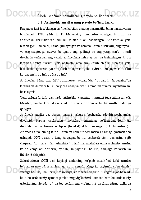 I-bob . Arifmetik amallarning paydo bo’lish tarixi
1.1.  Arifmetik amallarning paydo bo’lish tarixi
Raqamlar fani hisoblangan arifmetika bilan bizning matematika bilan tanishuvimiz
boshlanadi.   1703   yilda   L.   F.   Magnitskiy   tomonidan   yozilgan   birinchi   rus
arifmetika   darsliklaridan   biri   bu   so’zlar   bilan   boshlangan:   "Arifmetika   yoki
hisoblagich - bu halol, hasad qilmaydigan va hamma uchun tushunarli, eng foydali
va   eng   maqtovga   sazovor   bo’lgan   ,   eng   qadimgi   va   eng   yangi   san’at.   ,   turli
davrlarda   yashagan   eng   yaxshi   arifmetikani   ixtiro   qilgan   va   tushuntirgan.   U   o’z
kitobida   beshta   “ta’rif”   yoki   arifmetik   amallarni   ko’rib   chiqdi:   “sonlash   yoki
hisoblash,   qo’shish   yoki   qo’shish,   ayirish   yoki   ayirish,   ko’paytirish   bo’lsa
ko’paytirish, bo’lish bo’lsa bo’lish”.
Arifmetika   bilan   biz,   M.V.Lomonosov   aytganidek,   “o’rganish   darvozalari”ga
kiramiz va dunyoni bilish bo’yicha uzoq va qiyin, ammo maftunkor sayohatimizni
boshlaymiz.
Turli   xalqlarda   turli   davrlarda   arifmetika   kursining   mazmuni   juda   xilma-xil   edi.
Masalan,   hindlar   kub   ildizini   ajratib   olishni   elementar   arifmetik   amallar   qatoriga
qo’ygan.  
Arifmetik   amallar   deb   atalgan   narsani   tushunish   boshqacha   edi.   Bir   necha   asrlar
davomida   barcha   xalqlarning   maktablari   tomonidan   qo’llanilgan   lotin   tili
darsliklarida   bu   harakatlar   tiplar   (harakat)   deb   nomlangan   (lot.   turlardan   )   .
Arifmetik amallarning ta’rifi uchun bu nom birinchi marta 13-asr qo’lyozmalarida
uchraydi.   XVI   asrda.   u   keng   tarqalgan   bo’lib,   arifmetik   qism   atamasini   siqib
chiqaradi   (lot.   pars   .   dan   artmetika   ).   Hind   matematiklari   oltita   arifmetik   amalni
ko’rib   chiqdilar:   qo’shish,   ayirish,   ko’paytirish,   bo’lish,   darajaga   ko’tarish   va
ildizlarni chiqarish.
Sakroboskoda   (XIII   asr)   keyingi   asrlarning   ko’plab   mualliflari   kabi   ulardan
to’qqiztasi mavjud: raqamlash, qo’shish, ayirish, ikkiga ko’paytirish, ko’paytirish (
yarmga bo’lish), bo’linish, progressiya, ildizlarni chiqarish. "Progressiya" harakati
ko’p hollarda tabiiy qator raqamlarining yig’indisini, kamdan-kam hollarda tabiiy
qatorlarning   alohida   juft   va   toq   sonlarining   yig’indisini   va   faqat   istisno   hollarda
17 