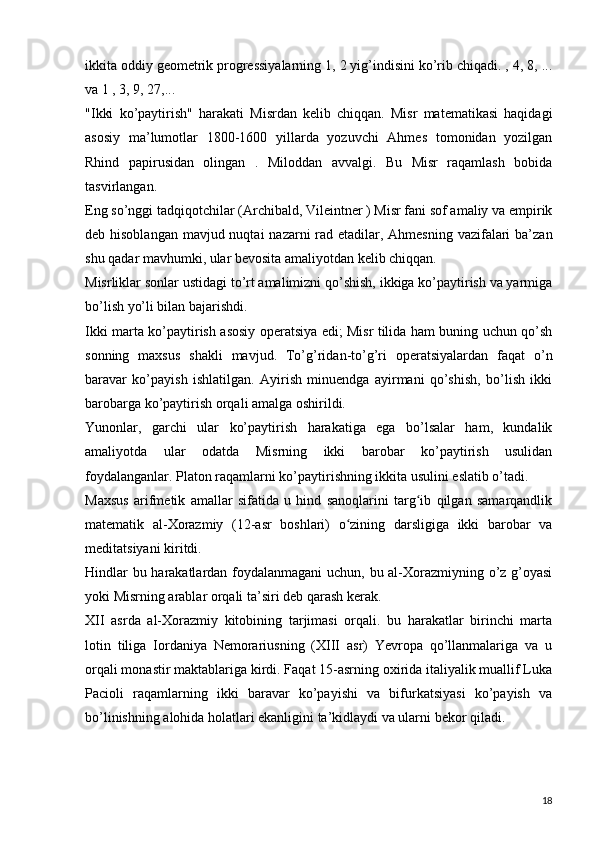 ikkita oddiy geometrik progressiyalarning 1, 2 yig’indisini ko’rib chiqadi. , 4, 8, ...
va 1 , 3, 9, 27,...  
"Ikki   ko’paytirish"   harakati   Misrdan   kelib   chiqqan.   Misr   matematikasi   haqidagi
asosiy   ma’lumotlar   1800-1600   yillarda   yozuvchi   Ahmes   tomonidan   yozilgan
Rhind   papirusidan   olingan   .   Miloddan   avvalgi.   Bu   Misr   raqamlash   bobida
tasvirlangan.  
Eng so’nggi tadqiqotchilar (Archibald, Vileintner ) Misr fani sof amaliy va empirik
deb hisoblangan  mavjud nuqtai  nazarni rad etadilar, Ahmesning vazifalari  ba’zan
shu qadar mavhumki, ular bevosita amaliyotdan kelib chiqqan.  
Misrliklar sonlar ustidagi to’rt amalimizni qo’shish, ikkiga ko’paytirish va yarmiga
bo’lish yo’li bilan bajarishdi.  
Ikki marta ko’paytirish asosiy operatsiya edi; Misr tilida ham buning uchun qo’sh
sonning   maxsus   shakli   mavjud.   To’g’ridan-to’g’ri   operatsiyalardan   faqat   o’n
baravar   ko’payish   ishlatilgan.   Ayirish   minuendga   ayirmani   qo’shish,   bo’lish   ikki
barobarga ko’paytirish orqali amalga oshirildi.
Yunonlar,   garchi   ular   ko’paytirish   harakatiga   ega   bo’lsalar   ham,   kundalik
amaliyotda   ular   odatda   Misrning   ikki   barobar   ko’paytirish   usulidan
foydalanganlar. Platon raqamlarni ko’paytirishning ikkita usulini eslatib o’tadi.
Maxsus   arifmetik   amallar   sifatida   u   hind   sanoqlarini   targ ib   qilgan   samarqandlikʻ
matematik   al-Xorazmiy   (12-asr   boshlari)   o zining   darsligiga   ikki   barobar   va	
ʻ
meditatsiyani kiritdi.  
Hindlar bu harakatlardan foydalanmagani  uchun, bu al-Xorazmiyning o’z g’oyasi
yoki Misrning arablar orqali ta’siri deb qarash kerak.  
XII   asrda   al-Xorazmiy   kitobining   tarjimasi   orqali.   bu   harakatlar   birinchi   marta
lotin   tiliga   Iordaniya   Nemorariusning   (XIII   asr)   Yevropa   qo’llanmalariga   va   u
orqali monastir maktablariga kirdi. Faqat 15-asrning oxirida italiyalik muallif Luka
Pacioli   raqamlarning   ikki   baravar   ko’payishi   va   bifurkatsiyasi   ko’payish   va
bo’linishning alohida holatlari ekanligini ta’kidlaydi va ularni bekor qiladi.  
18 