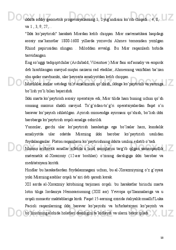 ikkita oddiy geometrik progressiyalarning 1, 2 yig’indisini ko’rib chiqadi. , 4, 8, ...
va 1 , 3, 9, 27,...  
"Ikki   ko’paytirish"   harakati   Misrdan   kelib   chiqqan.   Misr   matematikasi   haqidagi
asosiy   ma’lumotlar   1800-1600   yillarda   yozuvchi   Ahmes   tomonidan   yozilgan
Rhind   papirusidan   olingan   .   Miloddan   avvalgi.   Bu   Misr   raqamlash   bobida
tasvirlangan.  
Eng so’nggi tadqiqotchilar (Archibald, Vileintner ) Misr fani sof amaliy va empirik
deb hisoblangan  mavjud nuqtai  nazarni rad etadilar, Ahmesning vazifalari  ba’zan
shu qadar mavhumki, ular bevosita amaliyotdan kelib chiqqan.  
Misrliklar sonlar ustidagi to’rt amalimizni qo’shish, ikkiga ko’paytirish va yarmiga
bo’lish yo’li bilan bajarishdi.  
Ikki marta ko’paytirish asosiy operatsiya edi; Misr tilida ham buning uchun qo’sh
sonning   maxsus   shakli   mavjud.   To’g’ridan-to’g’ri   operatsiyalardan   faqat   o’n
baravar   ko’payish   ishlatilgan.   Ayirish   minuendga   ayirmani   qo’shish,   bo’lish   ikki
barobarga ko’paytirish orqali amalga oshirildi.
Yunonlar,   garchi   ular   ko’paytirish   harakatiga   ega   bo’lsalar   ham,   kundalik
amaliyotda   ular   odatda   Misrning   ikki   barobar   ko’paytirish   usulidan
foydalanganlar. Platon raqamlarni ko’paytirishning ikkita usulini eslatib o’tadi.
Maxsus   arifmetik   amallar   sifatida   u   hind   sanoqlarini   targ ib   qilgan   samarqandlikʻ
matematik   al-Xorazmiy   (12-asr   boshlari)   o zining   darsligiga   ikki   barobar   va	
ʻ
meditatsiyani kiritdi.  
Hindlar bu harakatlardan foydalanmagani  uchun, bu al-Xorazmiyning o’z g’oyasi
yoki Misrning arablar orqali ta’siri deb qarash kerak.  
XII   asrda   al-Xorazmiy   kitobining   tarjimasi   orqali.   bu   harakatlar   birinchi   marta
lotin   tiliga   Iordaniya   Nemorariusning   (XIII   asr)   Yevropa   qo’llanmalariga   va   u
orqali monastir maktablariga kirdi. Faqat 15-asrning oxirida italiyalik muallif Luka
Pacioli   raqamlarning   ikki   baravar   ko’payishi   va   bifurkatsiyasi   ko’payish   va
bo’linishning alohida holatlari ekanligini ta’kidlaydi va ularni bekor qiladi.  
18
