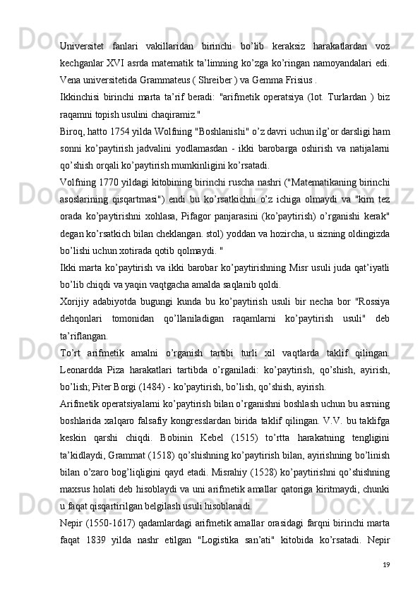 Universitet   fanlari   vakillaridan   birinchi   bo’lib   keraksiz   harakatlardan   voz
kechganlar XVI asrda matematik ta’limning ko’zga ko’ringan namoyandalari edi.
Vena universitetida Grammateus ( Shreiber ) va Gemma Frisius .  
Ikkinchisi   birinchi   marta   ta’rif   beradi:   "arifmetik   operatsiya   (lot.   Turlardan   )   biz
raqamni topish usulini chaqiramiz."  
Biroq, hatto 1754 yilda Wolfning "Boshlanishi" o’z davri uchun ilg’or darsligi ham
sonni   ko’paytirish   jadvalini   yodlamasdan   -   ikki   barobarga   oshirish   va   natijalarni
qo’shish orqali ko’paytirish mumkinligini ko’rsatadi.
Volfning 1770 yildagi kitobining birinchi ruscha nashri ("Matematikaning birinchi
asoslarining   qisqartmasi")   endi   bu   ko’rsatkichni   o’z   ichiga   olmaydi   va   "kim   tez
orada   ko’paytirishni   xohlasa,   Pifagor   panjarasini   (ko’paytirish)   o’rganishi   kerak"
degan ko’rsatkich bilan cheklangan. stol) yoddan va hozircha, u sizning oldingizda
bo’lishi uchun xotirada qotib qolmaydi.  "
Ikki marta ko’paytirish va ikki barobar ko’paytirishning Misr usuli juda qat’iyatli
bo’lib chiqdi va yaqin vaqtgacha amalda saqlanib qoldi.  
Xorijiy   adabiyotda   bugungi   kunda   bu   ko’paytirish   usuli   bir   necha   bor   "Rossiya
dehqonlari   tomonidan   qo’llaniladigan   raqamlarni   ko’paytirish   usuli"   deb
ta’riflangan.  
To’rt   arifmetik   amalni   o’rganish   tartibi   turli   xil   vaqtlarda   taklif   qilingan.
Leonardda   Piza   harakatlari   tartibda   o’rganiladi:   ko’paytirish,   qo’shish,   ayirish,
bo’lish; Piter Borgi (1484) - ko’paytirish, bo’lish, qo’shish, ayirish.
Arifmetik operatsiyalarni ko’paytirish bilan o’rganishni boshlash uchun bu asrning
boshlarida  xalqaro  falsafiy  kongresslardan  birida  taklif  qilingan.  V.V.  bu  taklifga
keskin   qarshi   chiqdi.   Bobinin   Kebel   (1515)   to’rtta   harakatning   tengligini
ta’kidlaydi, Grammat (1518) qo’shishning ko’paytirish bilan, ayirishning bo’linish
bilan o’zaro bog’liqligini qayd etadi. Misrahiy (1528) ko’paytirishni qo’shishning
maxsus holati deb hisoblaydi va uni arifmetik amallar qatoriga kiritmaydi, chunki
u faqat qisqartirilgan belgilash usuli hisoblanadi.
Nepir (1550-1617) qadamlardagi arifmetik amallar orasidagi farqni birinchi marta
faqat   1839   yilda   nashr   etilgan   "Logistika   san’ati"   kitobida   ko’rsatadi.   Nepir
19 