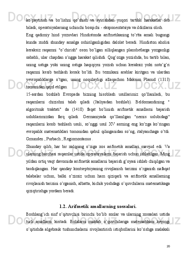 ko’paytirish   va   bo’lishni   qo’shish   va   ayirishdan   yuqori   tartibli   harakatlar   deb
biladi; operatsiyalarning uchinchi bosqichi - eksponentatsiya va ildizlarni olish.
Eng   qadimiy   hind   yozuvlari   Hindistonda   arifmetikaning   to’rtta   amali   bugungi
kunda   xuddi   shunday   amalga   oshirilganligidan   dalolat   beradi.   Hindiston   aholisi
keraksiz   raqamni   "o’chirish"   oson   bo’lgan   silliqlangan   planshetlarga   yozganligi
sababli, ular chapdan o’ngga harakat qilishdi. Qog’ozga yozishda, bu tartib bilan,
uning   ustiga   yoki   uning   ostiga   haqiqiyni   yozish   uchun   keraksiz   yoki   noto’g’ri
raqamni   kesib   tashlash   kerak   bo’ldi.   Bu   texnikani   arablar   kiritgan   va   ulardan
yevropaliklarga   o’tgan;   uning   noqulayligi   allaqachon   Maksim   Planud   (1313)
tomonidan qayd etilgan.
15-asrdan   boshlab   Evropada   bizning   hisoblash   usullarimiz   qo’llaniladi,   bu
raqamlarni   chizishni   talab   qiladi   (Italiyadan   boshlab).   Beldomandining   "
algoritmik   traktati"   da   (1410)   faqat   bo’linish   arifmetik   amallarni   bajarish
uslublarimizdan   farq   qiladi.   Germaniyada   qo’llanilgan   "nemis   uslubidagi"
raqamlarni   kesib   tashlash   usuli,   so’nggi   usul   XV   asrning   eng   ko’zga   ko’ringan
evropalik   matematiklari   tomonidan   qabul   qilinganidan   so’ng,   italyanchaga   o’tdi.
Gmunden , Purbach , Regiomontanus .
Shunday   qilib,   har   bir   xalqning   o’ziga   xos   arifmetik   amallari   mavjud   edi.   Va
ularning barchasi raqamlar ustida operatsiyalarni bajarish uchun ishlatilgan. Ming
yildan ortiq vaqt davomida arifmetik amallarni bajarish g’oyasi ishlab chiqilgan va
tasdiqlangan.   Har   qanday   kontseptsiyaning   rivojlanish   tarixini   o’rganish   nafaqat
talabalar   uchun,   balki   o’zimiz   uchun   ham   qiziqarli   va   arifmetik   amallarning
rivojlanish tarixini o’rganish, albatta, kichik yoshdagi o’quvchilarni matematikaga
qiziqtirishga yordam beradi.
1.2. Arifmetik amallarning xossalari.
Boshlang’ich   sinf   o’qituvchisi   birinchi   bo’lib   sonlar   va   ularning   xossalari   ustida
turli   amallarni   kiritadi.   Bolalarni   maktab   o’quvchilariga   matematikani   keyingi
o’qitishda   algebraik   tushunchalarni   rivojlantirish   istiqbollarini   ko’rishga   malakali
20 