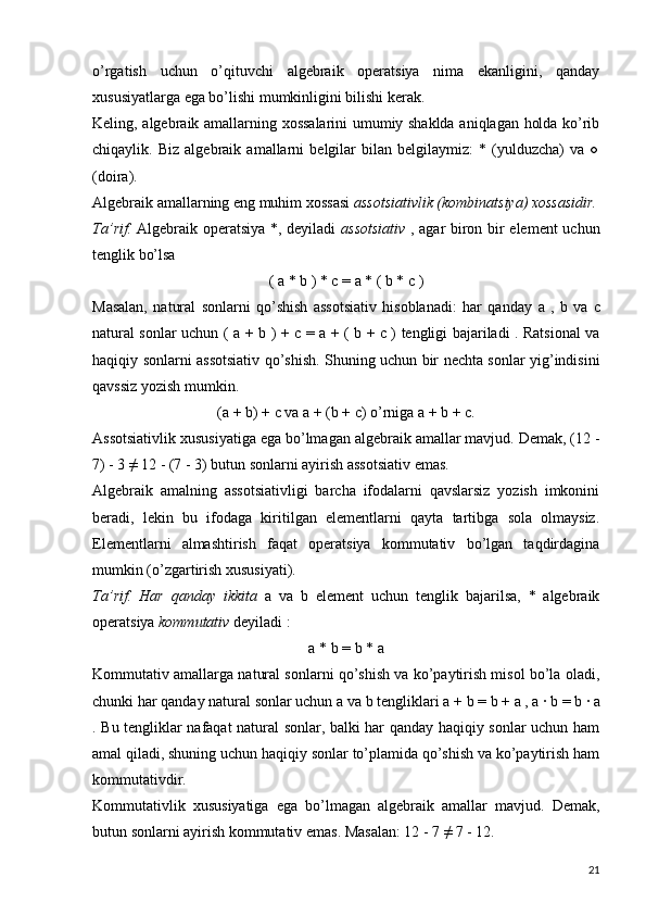 o’rgatish   uchun   o’qituvchi   algebraik   operatsiya   nima   ekanligini,   qanday
xususiyatlarga ega bo’lishi mumkinligini bilishi kerak.  
Keling, algebraik amallarning xossalarini umumiy shaklda aniqlagan holda ko’rib
chiqaylik.   Biz   algebraik   amallarni   belgilar   bilan   belgilaymiz:   *   (yulduzcha)   va   ○
(doira).
Algebraik amallarning eng muhim xossasi  assotsiativlik (kombinatsiya) xossasidir.
Ta’rif.   Algebraik operatsiya *, deyiladi   assotsiativ   , agar biron bir element uchun
tenglik bo’lsa
(  a  *  b  ) *  c  =  a  * (  b  *  c  )
Masalan,   natural   sonlarni   qo’shish   assotsiativ   hisoblanadi:   har   qanday   a   ,   b   va   c
natural sonlar uchun ( a   +   b   ) +   c   =   a   + (   b   +   c ) tengligi   bajariladi . Ratsional va
haqiqiy sonlarni assotsiativ qo’shish. Shuning uchun bir nechta sonlar yig’indisini
qavssiz yozish mumkin.
(a + b) + c  va  a + (b + c)  o’rniga a + b + c.
Assotsiativlik xususiyatiga ega bo’lmagan algebraik amallar mavjud. Demak, (12 -
7) - 3 ≠ 12 - (7 - 3) butun sonlarni ayirish assotsiativ emas.
Algebraik   amalning   assotsiativligi   barcha   ifodalarni   qavslarsiz   yozish   imkonini
beradi,   lekin   bu   ifodaga   kiritilgan   elementlarni   qayta   tartibga   sola   olmaysiz.
Elementlarni   almashtirish   faqat   operatsiya   kommutativ   bo’lgan   taqdirdagina
mumkin (o’zgartirish xususiyati).
Ta’rif.   Har   qanday   ikkita   a   va   b   element   uchun   tenglik   bajarilsa,   *   algebraik
operatsiya  kommutativ  deyiladi :
a  *  b  =  b  *  a
Kommutativ amallarga natural sonlarni qo’shish va ko’paytirish misol bo’la oladi,
chunki har qanday natural sonlar uchun  a  va  b  tengliklari  a  +  b  =  b  +  a  ,  a  ∙  b  =  b  ∙  a
. Bu tengliklar nafaqat natural sonlar, balki har qanday haqiqiy sonlar uchun ham
amal qiladi, shuning uchun haqiqiy sonlar to’plamida qo’shish va ko’paytirish ham
kommutativdir.
Kommutativlik   xususiyatiga   ega   bo’lmagan   algebraik   amallar   mavjud.   Demak,
butun sonlarni ayirish kommutativ emas. Masalan: 12 - 7 ≠ 7 - 12.
21 