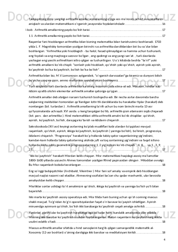 Tadqiqotning ilmiy yangiligi arifmetik amallar xossalarining o’ziga xos ma’nosini ochish xususiyatlarini 
aniqlash va ulardan matematikani o’rganish jarayonida foydalanishdadir. ........................................... 16
I-bob . Arifmetik amallarning paydo bo’lish tarixi ...................................................................................... 17
1.1.  Arifmetik amallarning paydo bo’lish tarixi ...................................................................................... 17
Raqamlar fani hisoblangan arifmetika bilan bizning matematika bilan tanishuvimiz boshlanadi. 1703 
yilda L. F. Magnitskiy tomonidan yozilgan birinchi rus arifmetika darsliklaridan biri bu so’zlar bilan 
boshlangan: "Arifmetika yoki hisoblagich - bu halol, hasad qilmaydigan va hamma uchun tushunarli, 
eng foydali va eng maqtovga sazovor bo’lgan , eng qadimgi va eng yangi san’at. , turli davrlarda 
yashagan eng yaxshi arifmetikani ixtiro qilgan va tushuntirgan. U o’z kitobida beshta “ta’rif” yoki 
arifmetik amallarni ko’rib chiqdi: “sonlash yoki hisoblash, qo’shish yoki qo’shish, ayirish yoki ayirish, 
ko’paytirish bo’lsa ko’paytirish, bo’lish bo’lsa bo’lish”. ......................................................................... 17
Arifmetika bilan biz, M.V.Lomonosov aytganidek, “o’rganish darvozalari”ga kiramiz va dunyoni bilish 
bo’yicha uzoq va qiyin, ammo maftunkor sayohatimizni boshlaymiz. ................................................... 17
Turli xalqlarda turli davrlarda arifmetika kursining mazmuni juda xilma-xil edi. Masalan, hindlar kub 
ildizini ajratib olishni elementar arifmetik amallar qatoriga qo’ygan. .................................................... 17
Arifmetik amallar deb atalgan narsani tushunish boshqacha edi. Bir necha asrlar davomida barcha 
xalqlarning maktablari tomonidan qo’llanilgan lotin tili darsliklarida bu harakatlar tiplar (harakat) deb 
nomlangan (lot. turlardan ) . Arifmetik amallarning ta’rifi uchun bu nom birinchi marta 13-asr 
qo’lyozmalarida uchraydi. XVI asrda. u keng tarqalgan bo’lib, arifmetik qism atamasini siqib chiqaradi 
(lot. pars . dan artmetika ). Hind matematiklari oltita arifmetik amalni ko’rib chiqdilar: qo’shish, 
ayirish, ko’paytirish, bo’lish, darajaga ko’tarish va ildizlarni chiqarish. .................................................. 17
Sakroboskoda (XIII asr) keyingi asrlarning ko’plab mualliflari kabi ulardan to’qqiztasi mavjud: 
raqamlash, qo’shish, ayirish, ikkiga ko’paytirish, ko’paytirish ( yarmga bo’lish), bo’linish, progressiya, 
ildizlarni chiqarish. "Progressiya" harakati ko’p hollarda tabiiy qator raqamlarining yig’indisini, 
kamdan-kam hollarda tabiiy qatorlarning alohida juft va toq sonlarining yig’indisini va faqat istisno 
hollarda ikkita oddiy geometrik progressiyalarning 1, 2 yig’indisini ko’rib chiqadi. , 4, 8, ... va 1 , 3, 9, 
27,... ....................................................................................................................................................... 17
"Ikki ko’paytirish" harakati Misrdan kelib chiqqan. Misr matematikasi haqidagi asosiy ma’lumotlar 
1800-1600 yillarda yozuvchi Ahmes tomonidan yozilgan Rhind papirusidan olingan . Miloddan avvalgi. 
Bu Misr raqamlash bobida tasvirlangan. ................................................................................................ 18
Eng so’nggi tadqiqotchilar (Archibald, Vileintner ) Misr fani sof amaliy va empirik deb hisoblangan 
mavjud nuqtai nazarni rad etadilar, Ahmesning vazifalari ba’zan shu qadar mavhumki, ular bevosita 
amaliyotdan kelib chiqqan. .................................................................................................................... 18
Misrliklar sonlar ustidagi to’rt amalimizni qo’shish, ikkiga ko’paytirish va yarmiga bo’lish yo’li bilan 
bajarishdi. .............................................................................................................................................. 18
Ikki marta ko’paytirish asosiy operatsiya edi; Misr tilida ham buning uchun qo’sh sonning maxsus 
shakli mavjud. To’g’ridan-to’g’ri operatsiyalardan faqat o’n baravar ko’payish ishlatilgan. Ayirish 
minuendga ayirmani qo’shish, bo’lish ikki barobarga ko’paytirish orqali amalga oshirildi. ................... 18
Yunonlar, garchi ular ko’paytirish harakatiga ega bo’lsalar ham, kundalik amaliyotda ular odatda 
Misrning ikki barobar ko’paytirish usulidan foydalanganlar. Platon raqamlarni ko’paytirishning ikkita 
usulini eslatib o’tadi. .............................................................................................................................. 18
Maxsus arifmetik amallar sifatida u hind sanoqlarini targʻib qilgan samarqandlik matematik al-
Xorazmiy (12-asr boshlari) oʻzining darsligiga ikki barobar va meditatsiyani kiritdi. .............................. 18
4 