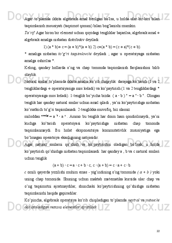 Agar   to’plamda   ikkita   algebraik   amal   berilgan   bo’lsa,   u   holda   ular   bir-biri   bilan
taqsimlanish xususiyati (taqsimot qonuni) bilan bog’lanishi mumkin.
Ta’rif.  Agar biron bir element uchun quyidagi tengliklar bajarilsa, algebraik amal ○
algebraik amalga nisbatan distributiv deyiladi:
1) (a * b)○ c = (a ○ b)*(a ○ b) 2) c○(a * b) = (c ○ a)*(c ○ b).
*   amaliga   nisbatan   to g ri   taqsimlovchi  ʻ ʻ deyiladi   ;   agar   u   operatsiyaga   nisbatan
amalga oshirilsa *.
Keling,   qanday   hollarda   o’ng   va   chap   tomonda   taqsimlanish   farqlanishini   bilib
olaylik.
Natural sonlar to’plamida ikkita amalni ko’rib chiqaylik: darajaga ko’tarish (1 va 2
tengliklardagi ○ operatsiyasiga mos keladi) va ko’paytirish (1 va 2 tengliklardagi *
operatsiyasiga mos keladi). 1-tenglik bo’yicha bizda: (   a  ∙  b  )  c    
=  a  c  
∙  b  c  
. Olingan
tenglik har qanday natural sonlar uchun amal qiladi , ya’ni ko’paytirishga nisbatan
ko’rsatkich to’g’ri taqsimlanadi. 2-tenglikka muvofiq, biz olamiz  
miloddan   avvalgi  
=   a   b  
∙   a   c  
.   Ammo   bu   tenglik   har   doim   ham   qondirilmaydi,   ya’ni
kuchga   ko’tarish   operatsiyasi   ko’paytirishga   nisbatan   chap   tomonda
taqsimlanmaydi.   Bu   holat   eksponentsiya   kommutativlik   xususiyatiga   ega
bo’lmagan operatsiya ekanligining natijasidir.  
Agar   natural   sonlarni   qo’shish   va   ko’paytirishni   oladigan   bo’lsak,   u   holda
ko’paytirish qo’shishga nisbatan taqsimlanadi: har qanday a , b va c natural sonlari
uchun tenglik
(a + b) ∙ c = a ∙ c + b ∙ c; c ∙ (a + b) = c ∙ a + c ∙ b.
c  omili qayerda yozilishi muhim emas - yig’indining o’ng tomonida  (  a  +  b  )  yoki
uning   chap   tomonida.   Shuning   uchun   maktab   matematika   kursida   ular   chap   va
o’ng   taqsimotni   ajratmaydilar,   shunchaki   ko’paytirishning   qo’shishga   nisbatan
taqsimlanishi haqida gapiradilar.  
Ko’pincha, algebraik operatsiya ko’rib chiqiladigan to’plamda  neytral   va  yutuvchi
deb ataladigan maxsus elementlar ajratiladi.
22 