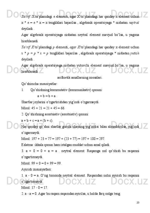 Ta’rif.  X  to’plamdagi   e  elementi, agar   X  to’plamdagi har qanday  x element uchun
x   *   e   =   e   *   x   =   x   tengliklari  bajarilsa  , algebraik  operatsiyaga  * nisbatan   neytral
deyiladi .
Agar   algebraik   operatsiyaga   nisbatan   neytral   element   mavjud   bo’lsa,   u   yagona
hisoblanadi.
Ta’rif. X  to’plamdagi   p  elementi,  agar X  to’plamdagi har qanday x element uchun
x   *   p   =   p   *   x   =   p   tengliklari   bajarilsa   ,   algebraik   operatsiyaga   *   nisbatan   yutish
deyiladi .
Agar   algebraik   operatsiyaga   nisbatan   yutuvchi   element   mavjud   bo’lsa,   u   yagona
hisoblanadi.
arifmetik amallarning xossalari .
Qo’shimcha xususiyatlar:
1. Qo’shishning kommutativ (kommunikativ) qonuni:
  a  +  b  =  b  +  a  .
Shartlar joylarini o’zgartirishdan yig’indi o’zgarmaydi.
Misol: 45 + 21 = 21 + 45 = 66.
2. Qo’shishning assotsiativ (assotsiativ) qonuni:  
a + b + c = a + (b + c).
Har qanday qo’shni shartlar guruhi ularning yig’indisi bilan almashtirilsa, yig’indi
o’zgarmaydi.
Misol: 197 + 23 + 77 = 197 + (23 + 77) = 197 + 100 = 297.
Eslatma: ikkala qonun ham istalgan muddat uchun amal qiladi.
3.   a   +   0   =   0   +   a   =   a   .   neytral   element.   Raqamga   nol   qo’shish   bu   raqamni
o’zgartirmaydi.
Misol: 99 + 0 = 0 + 99 = 99.
Ayirish xususiyatlari:
1.  a   -   0   =  a.   O’ng   tomonda  neytral   element.   Raqamdan   nolni   ayirish   bu   raqamni
o’zgartirmaydi.
Misol: 17 - 0 = 17.
2. a - a = 0.  Agar bu raqam raqamdan ayirilsa, u holda farq nolga teng.
23