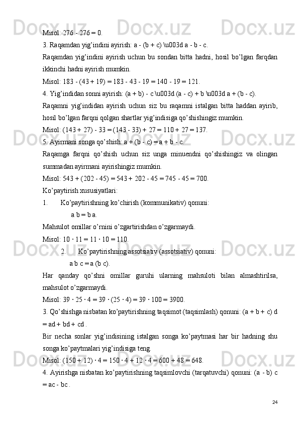 Misol: 276 - 276 = 0.
3. Raqamdan yig’indini ayirish: a - (b + c) \u003d a - b - c.
Raqamdan   yig’indini   ayirish   uchun   bu   sondan   bitta   hadni,   hosil   bo’lgan   farqdan
ikkinchi hadni ayirish mumkin.
Misol: 183 - (43 + 19) = 183 - 43 - 19 = 140 - 19 = 121.
4. Yig’indidan sonni ayirish: (a + b) - c \u003d (a - c) + b \u003d a + (b - c).
Raqamni   yig’indidan   ayirish   uchun   siz   bu   raqamni   istalgan   bitta   haddan   ayirib,
hosil bo’lgan farqni qolgan shartlar yig’indisiga qo’shishingiz mumkin.
Misol: (143 + 27) - 33 = (143 - 33) + 27 = 110 + 27 = 137.
5. Ayirmani songa qo’shish: a + (b - c) = a + b - c.
Raqamga   farqni   qo’shish   uchun   siz   unga   minuendni   qo’shishingiz   va   olingan
summadan ayirmani ayirishingiz mumkin.
Misol: 543 + (202 - 45) = 543 + 202 - 45 = 745 - 45 = 700.
Ko’paytirish xususiyatlari:
1. Ko’paytirishning ko’chirish (kommunikativ) qonuni:
  a b = b a.
Mahsulot omillar o’rnini o’zgartirishdan o’zgarmaydi.
Misol: 10 ∙ 11 = 11 ∙ 10 = 110.
2. Ko’paytirishning assotsiativ (assotsiativ) qonuni:  
a b c = a (b c).
Har   qanday   qo’shni   omillar   guruhi   ularning   mahsuloti   bilan   almashtirilsa,
mahsulot o’zgarmaydi.
Misol: 39 ∙ 25 ∙ 4 = 39 ∙ (25 ∙ 4) = 39 ∙ 100 = 3900.
3. Qo’shishga nisbatan ko’paytirishning taqsimot (taqsimlash) qonuni: (a + b + c) d
= ad + bd + cd .
Bir   necha   sonlar   yig’indisining   istalgan   songa   ko’paytmasi   har   bir   hadning   shu
songa ko’paytmalari yig’indisiga teng.
Misol: (150 + 12) ∙ 4 = 150 ∙ 4 + 12 ∙ 4 = 600 + 48 = 648.
4. Ayirishga nisbatan ko’paytirishning taqsimlovchi (tarqatuvchi) qonuni: (a - b) c
= ac - bc .  
24 