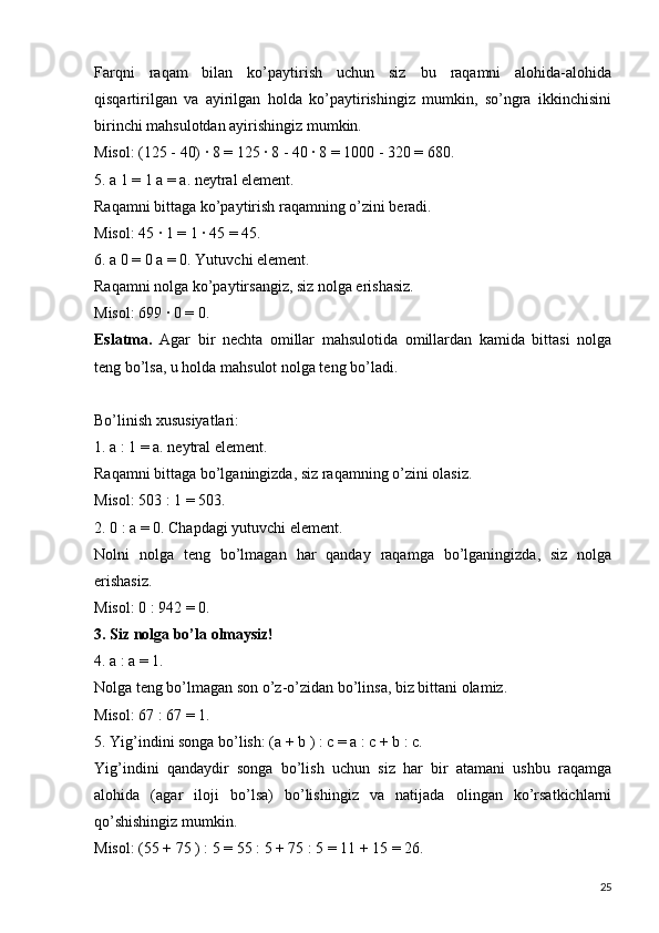 Farqni   raqam   bilan   ko’paytirish   uchun   siz   bu   raqamni   alohida-alohida
qisqartirilgan   va   ayirilgan   holda   ko’paytirishingiz   mumkin,   so’ngra   ikkinchisini
birinchi mahsulotdan ayirishingiz mumkin.
Misol: (125 - 40) ∙ 8 = 125 ∙ 8 - 40 ∙ 8 = 1000 - 320 = 680.
5. a 1 = 1 a = a. neytral element.  
Raqamni bittaga ko’paytirish raqamning o’zini beradi.
Misol: 45 ∙ 1 = 1 ∙ 45 = 45.
6. a 0 = 0 a = 0. Yutuvchi element.
Raqamni nolga ko’paytirsangiz, siz nolga erishasiz.
Misol: 699 ∙ 0 = 0.
Eslatma.   Agar   bir   nechta   omillar   mahsulotida   omillardan   kamida   bittasi   nolga
teng bo’lsa, u holda mahsulot nolga teng bo’ladi.
Bo’linish xususiyatlari:
1. a : 1 = a. neytral element.
Raqamni bittaga bo’lganingizda, siz raqamning o’zini olasiz.
Misol: 503 : 1 = 503.
2. 0 : a = 0. Chapdagi yutuvchi element.
Nolni   nolga   teng   bo’lmagan   har   qanday   raqamga   bo’lganingizda,   siz   nolga
erishasiz.
Misol: 0 : 942 = 0.
3. Siz nolga bo’la olmaysiz!
4. a : a = 1.
Nolga teng bo’lmagan son o’z-o’zidan bo’linsa, biz bittani olamiz.
Misol: 67 : 67 = 1.
5. Yig’indini songa bo’lish: (a + b ) : c = a : c + b : c.
Yig’indini   qandaydir   songa   bo’lish   uchun   siz   har   bir   atamani   ushbu   raqamga
alohida   (agar   iloji   bo’lsa)   bo’lishingiz   va   natijada   olingan   ko’rsatkichlarni
qo’shishingiz mumkin.
Misol: (55 + 75 ) : 5 = 55 : 5 + 75 : 5 = 11 + 15 = 26.
25 