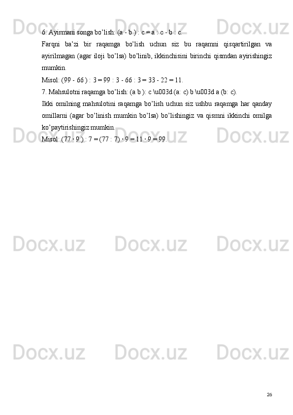 6. Ayirmani songa bo’lish: (a - b ) : c = a : c - b : c.
Farqni   ba’zi   bir   raqamga   bo’lish   uchun   siz   bu   raqamni   qisqartirilgan   va
ayirilmagan  (agar  iloji  bo’lsa)  bo’linib, ikkinchisini  birinchi  qismdan  ayirishingiz
mumkin.
Misol: (99 - 66 ) : 3 = 99 : 3 - 66 : 3 = 33 - 22 = 11.
7. Mahsulotni raqamga bo’lish: (a b ): c \u003d (a: c) b \u003d a (b: c).
Ikki   omilning   mahsulotini   raqamga   bo’lish   uchun   siz   ushbu   raqamga   har   qanday
omillarni   (agar   bo’linish   mumkin   bo’lsa)   bo’lishingiz   va   qismni   ikkinchi   omilga
ko’paytirishingiz mumkin.
Misol: (77 ∙ 9 ) : 7 = (77 : 7) ∙ 9 = 11 ∙ 9 = 99.
26 