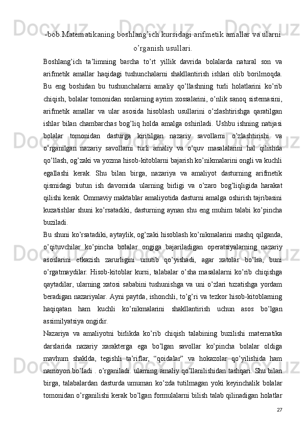 -bob.Matematikaning boshlang’ich kursidagi arifmetik amallar va ularni
o’rganish usullari.
Boshlang’ich   ta’limning   barcha   to’rt   yillik   davrida   bolalarda   natural   son   va
arifmetik   amallar   haqidagi   tushunchalarni   shakllantirish   ishlari   olib   borilmoqda.
Bu   eng   boshidan   bu   tushunchalarni   amaliy   qo’llashning   turli   holatlarini   ko’rib
chiqish, bolalar tomonidan sonlarning ayrim xossalarini, o’nlik sanoq sistemasini,
arifmetik   amallar   va   ular   asosida   hisoblash   usullarini   o’zlashtirishga   qaratilgan
ishlar   bilan   chambarchas   bog’liq   holda   amalga   oshiriladi.   Ushbu   ishning   natijasi
bolalar   tomonidan   dasturga   kiritilgan   nazariy   savollarni   o’zlashtirishi   va
o’rganilgan   nazariy   savollarni   turli   amaliy   va   o’quv   masalalarini   hal   qilishda
qo’llash, og’zaki va yozma hisob-kitoblarni bajarish ko’nikmalarini ongli va kuchli
egallashi   kerak.   Shu   bilan   birga,   nazariya   va   amaliyot   dasturning   arifmetik
qismidagi   butun   ish   davomida   ularning   birligi   va   o’zaro   bog’liqligida   harakat
qilishi kerak. Ommaviy maktablar amaliyotida dasturni amalga oshirish tajribasini
kuzatishlar   shuni   ko’rsatadiki,   dasturning   aynan   shu   eng   muhim   talabi   ko’pincha
buziladi.
Bu shuni ko’rsatadiki, aytaylik, og’zaki hisoblash ko’nikmalarini mashq qilganda,
o’qituvchilar   ko’pincha   bolalar   ongiga   bajariladigan   operatsiyalarning   nazariy
asoslarini   etkazish   zarurligini   unutib   qo’yishadi,   agar   xatolar   bo’lsa,   buni
o’rgatmaydilar.   Hisob-kitoblar   kursi,   talabalar   o’sha   masalalarni   ko’rib   chiqishga
qaytadilar,   ularning   xatosi   sababini   tushunishga   va   uni   o’zlari   tuzatishga   yordam
beradigan nazariyalar. Ayni paytda, ishonchli, to’g’ri va tezkor hisob-kitoblarning
haqiqatan   ham   kuchli   ko’nikmalarini   shakllantirish   uchun   asos   bo’lgan
assimilyatsiya ongidir.
Nazariya   va   amaliyotni   birlikda   ko’rib   chiqish   talabining   buzilishi   matematika
darslarida   nazariy   xarakterga   ega   bo’lgan   savollar   ko’pincha   bolalar   oldiga
mavhum   shaklda,   tegishli   ta’riflar,   “qoidalar”   va   hokazolar   qo’yilishida   ham
namoyon bo’ladi . o’rganiladi. ularning amaliy qo’llanilishidan tashqari. Shu bilan
birga,   talabalardan   dasturda   umuman   ko’zda   tutilmagan   yoki   keyinchalik   bolalar
tomonidan o’rganilishi kerak bo’lgan formulalarni bilish talab qilinadigan holatlar
27 