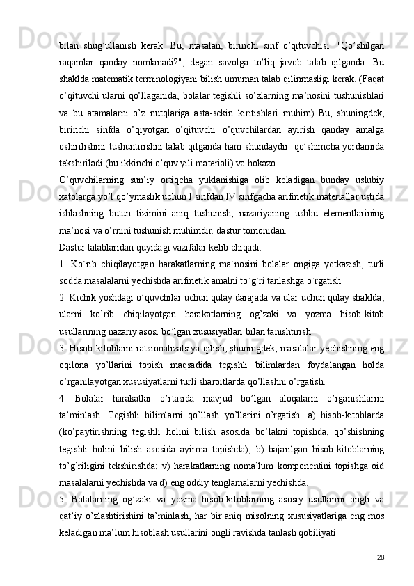 bilan   shug’ullanish   kerak.   Bu,   masalan,   birinchi   sinf   o’qituvchisi:   "Qo’shilgan
raqamlar   qanday   nomlanadi?",   degan   savolga   to’liq   javob   talab   qilganda.   Bu
shaklda matematik terminologiyani bilish umuman talab qilinmasligi kerak. (Faqat
o’qituvchi ularni qo’llaganida, bolalar tegishli so’zlarning ma’nosini tushunishlari
va   bu   atamalarni   o’z   nutqlariga   asta-sekin   kiritishlari   muhim)   Bu,   shuningdek,
birinchi   sinfda   o’qiyotgan   o’qituvchi   o’quvchilardan   ayirish   qanday   amalga
oshirilishini tushuntirishni  talab qilganda ham shundaydir. qo’shimcha yordamida
tekshiriladi (bu ikkinchi o’quv yili materiali) va hokazo.
O’quvchilarning   sun’iy   ortiqcha   yuklanishiga   olib   keladigan   bunday   uslubiy
xatolarga yo’l qo’ymaslik uchun I sinfdan IV sinfgacha arifmetik materiallar ustida
ishlashning   butun   tizimini   aniq   tushunish,   nazariyaning   ushbu   elementlarining
ma’nosi va o’rnini tushunish muhimdir. dastur tomonidan.
Dastur talablaridan quyidagi vazifalar kelib chiqadi:
1.   Ko`rib   chiqilayotgan   harakatlarning   ma`nosini   bolalar   ongiga   yetkazish,   turli
sodda masalalarni yechishda arifmetik amalni to`g`ri tanlashga o`rgatish.
2. Kichik yoshdagi o’quvchilar uchun qulay darajada va ular uchun qulay shaklda,
ularni   ko’rib   chiqilayotgan   harakatlarning   og’zaki   va   yozma   hisob-kitob
usullarining nazariy asosi bo’lgan xususiyatlari bilan tanishtirish.  
3. Hisob-kitoblarni ratsionalizatsiya qilish, shuningdek, masalalar yechishning eng
oqilona   yo’llarini   topish   maqsadida   tegishli   bilimlardan   foydalangan   holda
o’rganilayotgan xususiyatlarni turli sharoitlarda qo’llashni o’rgatish.
4.   Bolalar   harakatlar   o’rtasida   mavjud   bo’lgan   aloqalarni   o’rganishlarini
ta’minlash.   Tegishli   bilimlarni   qo’llash   yo’llarini   o’rgatish:   a)   hisob-kitoblarda
(ko’paytirishning   tegishli   holini   bilish   asosida   bo’lakni   topishda,   qo’shishning
tegishli   holini   bilish   asosida   ayirma   topishda);   b)   bajarilgan   hisob-kitoblarning
to’g’riligini   tekshirishda;   v)   harakatlarning   noma’lum   komponentini   topishga   oid
masalalarni yechishda va d) eng oddiy tenglamalarni yechishda.
5.   Bolalarning   og’zaki   va   yozma   hisob-kitoblarning   asosiy   usullarini   ongli   va
qat’iy   o’zlashtirishini   ta’minlash,   har   bir   aniq   misolning   xususiyatlariga   eng   mos
keladigan ma’lum hisoblash usullarini ongli ravishda tanlash qobiliyati.
28 