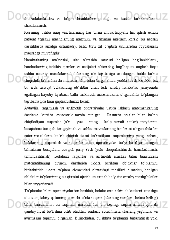 6.   Bolalarda   tez   va   to’g’ri   hisoblashning   ongli   va   kuchli   ko’nikmalarini
shakllantirish.
Kursning   ushbu   aniq   vazifalarining   har   birini   muvaffaqiyatli   hal   qilish   uchun
nafaqat   tegishli   mashqlarning   mazmuni   va   tizimini   aniqlash   kerak   (bu   asosan
darsliklarda   amalga   oshiriladi),   balki   turli   xil   o’qitish   usullaridan   foydalanish
maqsadga muvofiqdir.
Harakatlarning   ma’nosini,   ular   o’rtasida   mavjud   bo’lgan   bog’lanishlarni,
harakatlarning tarkibiy qismlari va natijalari o’rtasidagi bog’liqlikni anglash faqat
ushbu   nazariy   masalalarni   bolalarning   o’z   tajribasiga   asoslangan   holda   ko’rib
chiqishda  ta’minlanishi  mumkin.  Shu  bilan birga,  shuni   yodda tutish  kerakki, biz
bu   erda   nafaqat   bolalarning   ob’ektlar   bilan   turli   amaliy   harakatlar   jarayonida
egallagan   hayotiy   tajribasi,   balki   maktabda   matematikani   o’rganishda   to’plangan
tajriba haqida ham gaplashishimiz kerak.
Aytaylik,   raqamlash   va   arifmetik   operatsiyalar   ustida   ishlash   matematikaning
dastlabki   kursida   konsentrik   tarzda   qurilgan   .   Dasturda   bolalar   bilan   ko’rib
chiqiladigan   raqamlar   (o’n   -   yuz   -   ming   -   ko’p   xonali   sonlar)   maydonini
bosqichma-bosqich kengaytirish va ushbu mavzularning har birini o’rganishda bir
qator   masalalarni   ko’rib   chiqish   tizimi   ko’rsatilgan.   raqamlarning   yangi   sohasi,
bolalarning   raqamlash   va   raqamlar   bilan   operatsiyalar   bo’yicha   ilgari   olingan
bilimlarini   bosqichma-bosqich   joriy   etish   (yoki   chuqurlashtirish,   tizimlashtirish,
umumlashtirish).   Bolalarni   raqamlar   va   arifmetik   amallar   bilan   tanishtirish
matematikaning   birinchi   darslarida   ikkita   berilgan   ob’ektlar   to’plamini
birlashtirish,   ikkita   to’plam   elementlari   o’rtasidagi   moslikni   o’rnatish,   berilgan
ob’ektlar to’plamining bir qismini ajratib ko’rsatish bo’yicha amaliy mashg’ulotlar
bilan tayyorlanadi.
To’plamlar bilan operatsiyalardan boshlab, bolalar asta-sekin ob’ektlarni sanashga
o’tadilar,   tabiiy   qatorning   birinchi   o’nta   raqami   (ularning   nomlari,   ketma-ketligi)
bilan   tanishadilar,   bu   raqamlar   misolida   har   bir   keyingi   raqam   natural   qatorda
qanday   hosil   bo’lishini   bilib   oladilar,   sonlarni   solishtirish,   ularning   yig’indisi   va
ayirmasini   topishni   o’rganish.   Birinchidan,   bu   ikkita   to’plamni   birlashtirish   yoki
29 