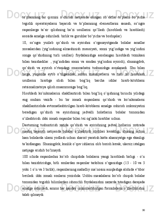 to’plamning   bir   qismini   o’chirish   natijasida   olingan   ob’ektlar   to’plami   bo’yicha
tegishli   operatsiyalarni   bajarish   va   to’plamning   elementlarini   sanash,   so’ngra
raqamlarga   ta’sir   qilishning   ba’zi   usullarini   qo’llash   (hisoblash   va   hisoblash)
asosida amalga oshiriladi. birlik va guruhlar bo’yicha va boshqalar).
10,   so’ngra   yuzlab   qo’shish   va   ayirishni   o’rganayotganda   bolalar   amallar
xossalaridan   (yig’indining   almashinish   xususiyati,   sonni   yig’indiga   va   yig’indini
songa   qo’shishning   turli   usullari)   foydalanishga   asoslangan   hisoblash   texnikasi
bilan   tanishadilar.   ,   yig’indidan   sonni   va   sondan   yig’indini   ayirish),   shuningdek,
qo’shish   va   ayirish   o’rtasidagi   munosabatni   tushunishga   asoslanadi.   Shu   bilan
birga,   yuqorida   aytib   o’tilganidek,   ushbu   xususiyatlarni   va   turli   xil   hisoblash
usullarini   hisobga   olish   bilan   bog’liq   barcha   ishlar   hisob-kitoblarni
ratsionalizatsiya qilish muammosiga bog’liq.
Hisoblash   ko’nikmalarini   shakllantirish   bilan   bog’liq   o’qishning   birinchi   yilidagi
eng   muhim   vazifa   -   bu   bir   xonali   raqamlarni   qo’shish   va   ko’nikmalarni
shakllantirishda   avtomatlashtirilgan   hisob-kitoblarni   amalga   oshirish   imkoniyatini
beradigan   qo’shish   va   ayirishning   jadvalli   holatlarini   bolalar   tomonidan
o’zlashtirish. ikki xonali raqamlar bilan tez og’zaki hisoblar uchun.
Dasturning   tushuntirish   xatida   qo’shish   va   ayirishning   jadval   hollarini   xotirada
mashq   bajarish   natijasida   bolalar   o’zlashtirib   olishlari   kerakligi,   shuning   uchun
ham bolalarda ularni yodlash uchun sharoit yaratish katta ahamiyatga ega ekanligi
ta’kidlangan. Shuningdek, kunlik o’quv ishlarini olib borish kerak, ularsiz istalgan
natijaga erishib bo’lmaydi.
100   ichida   raqamlashni   ko’rib   chiqishda   bolalarni   yangi   hisoblash   birligi   -   o’n
bilan   tanishtirishga,   bitli   sonlardan   raqamlar   tarkibini   o’rganishga   (13   -   10   va   3
yoki 1 o’n va 3 birlik), raqamlarning mahalliy ma’nosini aniqlashga alohida e’tibor
beriladi.   ikki   xonali   sonlarni   yozishda.   Ushbu   masalalarni   ko’rib   chiqish   bolalar
tomonidan tegishli bilimlardan ishonchli foydalanishni nazarda tutadigan darajada
amalga oshiriladi, ammo har qanday umumlashtirilgan formulalarni o’zlashtirishni
talab qilmaydi.
30 