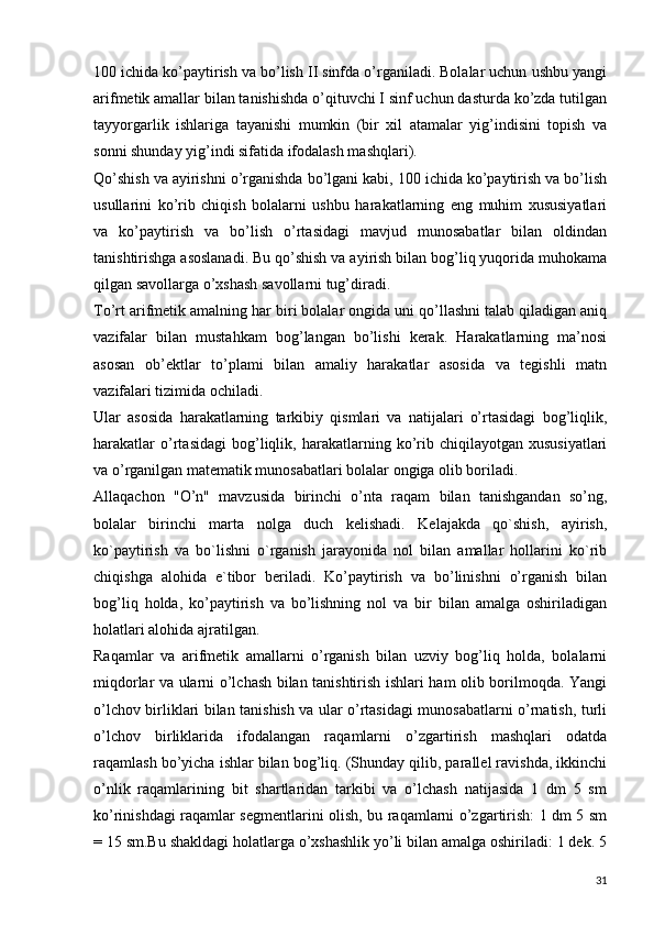 100 ichida ko’paytirish va bo’lish II sinfda o’rganiladi. Bolalar uchun ushbu yangi
arifmetik amallar bilan tanishishda o’qituvchi I sinf uchun dasturda ko’zda tutilgan
tayyorgarlik   ishlariga   tayanishi   mumkin   (bir   xil   atamalar   yig’indisini   topish   va
sonni shunday yig’indi sifatida ifodalash mashqlari).
Qo’shish va ayirishni o’rganishda bo’lgani kabi, 100 ichida ko’paytirish va bo’lish
usullarini   ko’rib   chiqish   bolalarni   ushbu   harakatlarning   eng   muhim   xususiyatlari
va   ko’paytirish   va   bo’lish   o’rtasidagi   mavjud   munosabatlar   bilan   oldindan
tanishtirishga asoslanadi. Bu qo’shish va ayirish bilan bog’liq yuqorida muhokama
qilgan savollarga o’xshash savollarni tug’diradi.
To’rt arifmetik amalning har biri bolalar ongida uni qo’llashni talab qiladigan aniq
vazifalar   bilan   mustahkam   bog’langan   bo’lishi   kerak.   Harakatlarning   ma’nosi
asosan   ob’ektlar   to’plami   bilan   amaliy   harakatlar   asosida   va   tegishli   matn
vazifalari tizimida ochiladi.
Ular   asosida   harakatlarning   tarkibiy   qismlari   va   natijalari   o’rtasidagi   bog’liqlik,
harakatlar   o’rtasidagi   bog’liqlik,   harakatlarning  ko’rib   chiqilayotgan  xususiyatlari
va o’rganilgan matematik munosabatlari bolalar ongiga olib boriladi.
Allaqachon   "O’n"   mavzusida   birinchi   o’nta   raqam   bilan   tanishgandan   so’ng,
bolalar   birinchi   marta   nolga   duch   kelishadi.   Kelajakda   qo`shish,   ayirish,
ko`paytirish   va   bo`lishni   o`rganish   jarayonida   nol   bilan   amallar   hollarini   ko`rib
chiqishga   alohida   e`tibor   beriladi.   Ko’paytirish   va   bo’linishni   o’rganish   bilan
bog’liq   holda,   ko’paytirish   va   bo’lishning   nol   va   bir   bilan   amalga   oshiriladigan
holatlari alohida ajratilgan.
Raqamlar   va   arifmetik   amallarni   o’rganish   bilan   uzviy   bog’liq   holda,   bolalarni
miqdorlar va ularni o’lchash bilan tanishtirish ishlari ham olib borilmoqda. Yangi
o’lchov birliklari bilan tanishish va ular o’rtasidagi munosabatlarni o’rnatish, turli
o’lchov   birliklarida   ifodalangan   raqamlarni   o’zgartirish   mashqlari   odatda
raqamlash bo’yicha ishlar bilan bog’liq. (Shunday qilib, parallel ravishda, ikkinchi
o’nlik   raqamlarining   bit   shartlaridan   tarkibi   va   o’lchash   natijasida   1   dm   5   sm
ko’rinishdagi raqamlar segmentlarini olish, bu raqamlarni o’zgartirish: 1 dm 5 sm
= 15 sm.Bu shakldagi holatlarga o’xshashlik yo’li bilan amalga oshiriladi: 1 dek. 5
31 