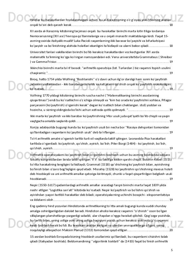 Hindlar bu harakatlardan foydalanmagani uchun, bu al-Xorazmiyning o’z g’oyasi yoki Misrning arablar 
orqali ta’siri deb qarash kerak. .............................................................................................................. 18
XII asrda al-Xorazmiy kitobining tarjimasi orqali. bu harakatlar birinchi marta lotin tiliga Iordaniya 
Nemorariusning (XIII asr) Yevropa qo’llanmalariga va u orqali monastir maktablariga kirdi. Faqat 15-
asrning oxirida italiyalik muallif Luka Pacioli raqamlarning ikki baravar ko’payishi va bifurkatsiyasi 
ko’payish va bo’linishning alohida holatlari ekanligini ta’kidlaydi va ularni bekor qiladi. ...................... 18
Universitet fanlari vakillaridan birinchi bo’lib keraksiz harakatlardan voz kechganlar XVI asrda 
matematik ta’limning ko’zga ko’ringan namoyandalari edi. Vena universitetida Grammateus ( Shreiber
) va Gemma Frisius . ............................................................................................................................... 19
Ikkinchisi birinchi marta ta’rif beradi: "arifmetik operatsiya (lot. Turlardan ) biz raqamni topish usulini 
chaqiramiz." ........................................................................................................................................... 19
Biroq, hatto 1754 yilda Wolfning "Boshlanishi" o’z davri uchun ilg’or darsligi ham sonni ko’paytirish 
jadvalini yodlamasdan - ikki barobarga oshirish va natijalarni qo’shish orqali ko’paytirish mumkinligini 
ko’rsatadi. .............................................................................................................................................. 19
Volfning 1770 yildagi kitobining birinchi ruscha nashri ("Matematikaning birinchi asoslarining 
qisqartmasi") endi bu ko’rsatkichni o’z ichiga olmaydi va "kim tez orada ko’paytirishni xohlasa, Pifagor 
panjarasini (ko’paytirish) o’rganishi kerak" degan ko’rsatkich bilan cheklangan. stol) yoddan va 
hozircha, u sizning oldingizda bo’lishi uchun xotirada qotib qolmaydi. " ............................................... 19
Ikki marta ko’paytirish va ikki barobar ko’paytirishning Misr usuli juda qat’iyatli bo’lib chiqdi va yaqin 
vaqtgacha amalda saqlanib qoldi. .......................................................................................................... 19
Xorijiy adabiyotda bugungi kunda bu ko’paytirish usuli bir necha bor "Rossiya dehqonlari tomonidan 
qo’llaniladigan raqamlarni ko’paytirish usuli" deb ta’riflangan. ............................................................ 19
To’rt arifmetik amalni o’rganish tartibi turli xil vaqtlarda taklif qilingan. Leonardda Piza harakatlari 
tartibda o’rganiladi: ko’paytirish, qo’shish, ayirish, bo’lish; Piter Borgi (1484) - ko’paytirish, bo’lish, 
qo’shish, ayirish. .................................................................................................................................... 19
Arifmetik operatsiyalarni ko’paytirish bilan o’rganishni boshlash uchun bu asrning boshlarida xalqaro 
falsafiy kongresslardan birida taklif qilingan. V.V. bu taklifga keskin qarshi chiqdi. Bobinin Kebel (1515) 
to’rtta harakatning tengligini ta’kidlaydi, Grammat (1518) qo’shishning ko’paytirish bilan, ayirishning 
bo’linish bilan o’zaro bog’liqligini qayd etadi. Misrahiy (1528) ko’paytirishni qo’shishning maxsus holati
deb hisoblaydi va uni arifmetik amallar qatoriga kiritmaydi, chunki u faqat qisqartirilgan belgilash usuli
hisoblanadi. ........................................................................................................................................... 19
Nepir (1550-1617) qadamlardagi arifmetik amallar orasidagi farqni birinchi marta faqat 1839 yilda 
nashr etilgan "Logistika san’ati" kitobida ko’rsatadi. Nepir ko’paytirish va bo’lishni qo’shish va 
ayirishdan yuqori tartibli harakatlar deb biladi; operatsiyalarning uchinchi bosqichi - eksponentatsiya 
va ildizlarni olish. ................................................................................................................................... 19
Eng qadimiy hind yozuvlari Hindistonda arifmetikaning to’rtta amali bugungi kunda xuddi shunday 
amalga oshirilganligidan dalolat beradi. Hindiston aholisi keraksiz raqamni "o’chirish" oson bo’lgan 
silliqlangan planshetlarga yozganligi sababli, ular chapdan o’ngga harakat qilishdi. Qog’ozga yozishda, 
bu tartib bilan, uning ustiga yoki uning ostiga haqiqiyni yozish uchun keraksiz yoki noto’g’ri raqamni 
kesib tashlash kerak bo’ldi. Bu texnikani arablar kiritgan va ulardan yevropaliklarga o’tgan; uning 
noqulayligi allaqachon Maksim Planud (1313) tomonidan qayd etilgan. ............................................... 20
15-asrdan boshlab Evropada bizning hisoblash usullarimiz qo’llaniladi, bu raqamlarni chizishni talab 
qiladi (Italiyadan boshlab). Beldomandining " algoritmik traktati" da (1410) faqat bo’linish arifmetik 
5