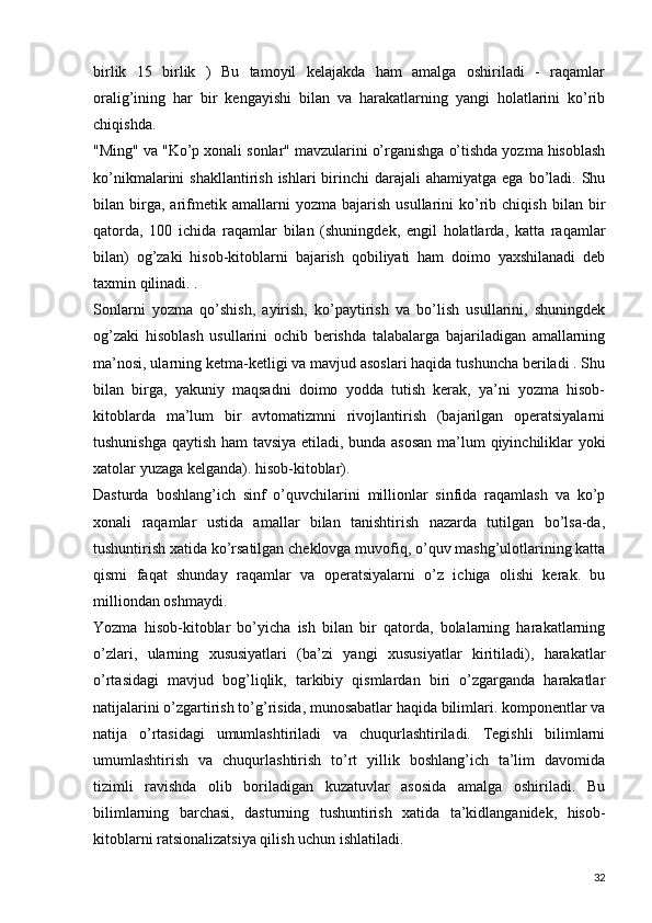 birlik   15   birlik   )   Bu   tamoyil   kelajakda   ham   amalga   oshiriladi   -   raqamlar
oralig’ining   har   bir   kengayishi   bilan   va   harakatlarning   yangi   holatlarini   ko’rib
chiqishda.
"Ming" va "Ko’p xonali sonlar" mavzularini o’rganishga o’tishda yozma hisoblash
ko’nikmalarini  shakllantirish  ishlari   birinchi   darajali  ahamiyatga  ega  bo’ladi.  Shu
bilan  birga,  arifmetik  amallarni   yozma   bajarish   usullarini   ko’rib   chiqish   bilan  bir
qatorda,   100   ichida   raqamlar   bilan   (shuningdek,   engil   holatlarda,   katta   raqamlar
bilan)   og’zaki   hisob-kitoblarni   bajarish   qobiliyati   ham   doimo   yaxshilanadi   deb
taxmin qilinadi. .
Sonlarni   yozma   qo’shish,   ayirish,   ko’paytirish   va   bo’lish   usullarini,   shuningdek
og’zaki   hisoblash   usullarini   ochib   berishda   talabalarga   bajariladigan   amallarning
ma’nosi, ularning ketma-ketligi va mavjud asoslari haqida tushuncha beriladi . Shu
bilan   birga,   yakuniy   maqsadni   doimo   yodda   tutish   kerak,   ya’ni   yozma   hisob-
kitoblarda   ma’lum   bir   avtomatizmni   rivojlantirish   (bajarilgan   operatsiyalarni
tushunishga qaytish ham tavsiya etiladi, bunda asosan  ma’lum qiyinchiliklar yoki
xatolar yuzaga kelganda). hisob-kitoblar).
Dasturda   boshlang’ich   sinf   o’quvchilarini   millionlar   sinfida   raqamlash   va   ko’p
xonali   raqamlar   ustida   amallar   bilan   tanishtirish   nazarda   tutilgan   bo’lsa-da,
tushuntirish xatida ko’rsatilgan cheklovga muvofiq, o’quv mashg’ulotlarining katta
qismi   faqat   shunday   raqamlar   va   operatsiyalarni   o’z   ichiga   olishi   kerak.   bu
milliondan oshmaydi.
Yozma   hisob-kitoblar   bo’yicha   ish   bilan   bir   qatorda,   bolalarning   harakatlarning
o’zlari,   ularning   xususiyatlari   (ba’zi   yangi   xususiyatlar   kiritiladi),   harakatlar
o’rtasidagi   mavjud   bog’liqlik,   tarkibiy   qismlardan   biri   o’zgarganda   harakatlar
natijalarini o’zgartirish to’g’risida, munosabatlar haqida bilimlari. komponentlar va
natija   o’rtasidagi   umumlashtiriladi   va   chuqurlashtiriladi.   Tegishli   bilimlarni
umumlashtirish   va   chuqurlashtirish   to’rt   yillik   boshlang’ich   ta’lim   davomida
tizimli   ravishda   olib   boriladigan   kuzatuvlar   asosida   amalga   oshiriladi.   Bu
bilimlarning   barchasi,   dasturning   tushuntirish   xatida   ta’kidlanganidek,   hisob-
kitoblarni ratsionalizatsiya qilish uchun ishlatiladi.
32 