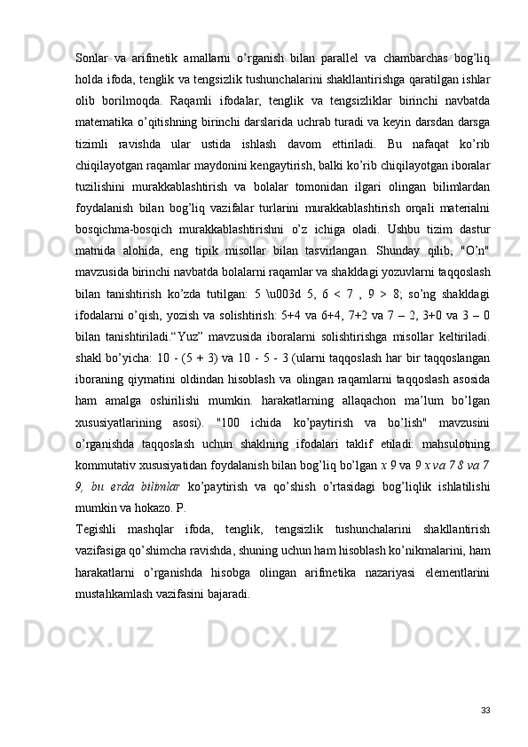 Sonlar   va   arifmetik   amallarni   o’rganish   bilan   parallel   va   chambarchas   bog’liq
holda ifoda, tenglik va tengsizlik tushunchalarini shakllantirishga qaratilgan ishlar
olib   borilmoqda.   Raqamli   ifodalar,   tenglik   va   tengsizliklar   birinchi   navbatda
matematika o’qitishning birinchi darslarida uchrab turadi va keyin darsdan darsga
tizimli   ravishda   ular   ustida   ishlash   davom   ettiriladi.   Bu   nafaqat   ko’rib
chiqilayotgan raqamlar maydonini kengaytirish, balki ko’rib chiqilayotgan iboralar
tuzilishini   murakkablashtirish   va   bolalar   tomonidan   ilgari   olingan   bilimlardan
foydalanish   bilan   bog’liq   vazifalar   turlarini   murakkablashtirish   orqali   materialni
bosqichma-bosqich   murakkablashtirishni   o’z   ichiga   oladi.   Ushbu   tizim   dastur
matnida   alohida,   eng   tipik   misollar   bilan   tasvirlangan.   Shunday   qilib,   "O’n"
mavzusida birinchi navbatda bolalarni raqamlar va shakldagi yozuvlarni taqqoslash
bilan   tanishtirish   ko’zda   tutilgan:   5   \u003d   5,   6   <   7   ,   9   >   8;   so’ng   shakldagi
ifodalarni  o’qish, yozish  va solishtirish:  5+4 va 6+4, 7+2 va 7 – 2, 3+0 va  3 – 0
bilan   tanishtiriladi.“Yuz”   mavzusida   iboralarni   solishtirishga   misollar   keltiriladi.
shakl bo’yicha:  10 - (5 + 3) va 10 - 5 - 3 (ularni taqqoslash har bir taqqoslangan
iboraning   qiymatini   oldindan   hisoblash   va   olingan   raqamlarni   taqqoslash   asosida
ham   amalga   oshirilishi   mumkin.   harakatlarning   allaqachon   ma’lum   bo’lgan
xususiyatlarining   asosi).   "100   ichida   ko’paytirish   va   bo’lish"   mavzusini
o’rganishda   taqqoslash   uchun   shaklning   ifodalari   taklif   etiladi:   mahsulotning
kommutativ xususiyatidan foydalanish bilan bog’liq bo’lgan  x  9 va 9  x va 7 8 va 7
9,   bu   erda   bilimlar   ko’paytirish   va   qo’shish   o’rtasidagi   bog’liqlik   ishlatilishi
mumkin va hokazo. P.
Tegishli   mashqlar   ifoda,   tenglik,   tengsizlik   tushunchalarini   shakllantirish
vazifasiga qo’shimcha ravishda, shuning uchun ham hisoblash ko’nikmalarini, ham
harakatlarni   o’rganishda   hisobga   olingan   arifmetika   nazariyasi   elementlarini
mustahkamlash vazifasini bajaradi.
33 