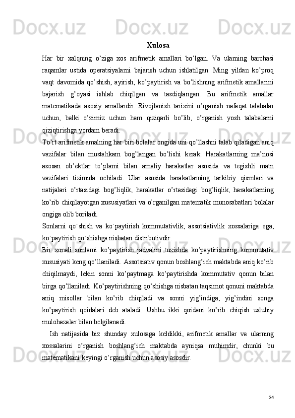 Xulosa
Har   bir   xalqning   o’ziga   xos   arifmetik   amallari   bo’lgan.   Va   ularning   barchasi
raqamlar   ustida   operatsiyalarni   bajarish   uchun   ishlatilgan.   Ming   yildan   ko’proq
vaqt   davomida   qo’shish,   ayirish,   ko’paytirish   va   bo’lishning   arifmetik   amallarini
bajarish   g’oyasi   ishlab   chiqilgan   va   tasdiqlangan.   Bu   arifmetik   amallar
matematikada   asosiy   amallardir.   Rivojlanish   tarixini   o’rganish   nafaqat   talabalar
uchun,   balki   o’zimiz   uchun   ham   qiziqarli   bo’lib,   o’rganish   yosh   talabalarni
qiziqtirishga yordam beradi.
To’rt arifmetik amalning har biri bolalar ongida uni qo’llashni talab qiladigan aniq
vazifalar   bilan   mustahkam   bog’langan   bo’lishi   kerak.   Harakatlarning   ma’nosi
asosan   ob’ektlar   to’plami   bilan   amaliy   harakatlar   asosida   va   tegishli   matn
vazifalari   tizimida   ochiladi.   Ular   asosida   harakatlarning   tarkibiy   qismlari   va
natijalari   o’rtasidagi   bog’liqlik,   harakatlar   o’rtasidagi   bog’liqlik,   harakatlarning
ko’rib chiqilayotgan xususiyatlari va o’rganilgan matematik munosabatlari bolalar
ongiga olib boriladi.
Sonlarni   qo`shish   va   ko`paytirish   kommutativlik,   assotsiativlik   xossalariga   ega,
ko`paytirish qo`shishga nisbatan distributivdir.
Bir   xonali   sonlarni   ko’paytirish   jadvalini   tuzishda   ko’paytirishning   kommutativ
xususiyati keng qo’llaniladi. Assotsiativ qonun boshlang’ich maktabda aniq ko’rib
chiqilmaydi,   lekin   sonni   ko’paytmaga   ko’paytirishda   kommutativ   qonun   bilan
birga qo’llaniladi. Ko’paytirishning qo’shishga nisbatan taqsimot qonuni maktabda
aniq   misollar   bilan   ko’rib   chiqiladi   va   sonni   yig’indiga,   yig’indini   songa
ko’paytirish   qoidalari   deb   ataladi.   Ushbu   ikki   qoidani   ko’rib   chiqish   uslubiy
mulohazalar bilan belgilanadi.
    Ish   natijasida   biz   shunday   xulosaga   keldikki,   arifmetik   amallar   va   ularning
xossalarini   o’rganish   boshlang’ich   maktabda   ayniqsa   muhimdir,   chunki   bu
matematikani keyingi o’rganish uchun asosiy asosdir.
34 