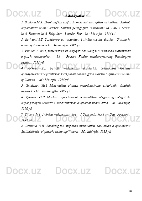 Adabiyotlar :
1. Bantova M.A. Boshlang’ich sinflarda matematika o’qitish metodikasi: Maktab
o’quvchilari   uchun   darslik.   Maxsus   pedagogika   maktablari   №   2001   /   Nashr.
M.A. Bantova, M.A. Beltyukov - 3-nashr, Rev. - M.: Ma’rifat , 1984 yil.
2.   Berlyand   I.E.   Topishmoq   va   raqamlar:   1-sinfda   xayoliy   darslar:   O’qituvchi
uchun qo’llanma. - M.: Akademiya, 1996 yil.
3.   Vernier   J.   Bola,   matematika   va   haqiqat:   boshlang’ich   maktabda   matematika
o’qitish   muammolari.   -   M   .:   Rossiya   Fanlar   akademiyasining   Psixologiya
instituti, 1998 yil.
4.   Volkova   S.I.   2-sinfda   matematika   darslarida   bolalarning   kognitiv
qobiliyatlarini rivojlantirish: to’rt yoshli boshlang’ich maktab o’qituvchisi uchun
qo’llanma . - M.: Ma’rifat, 1995 yil.
5.   Grudenov   Ya.I.   Matematika   o`qitish   metodikasining   psixologik   -didaktik
asoslari. - M .: Pedagogika, 1987 yil.
6.   Episheva   O.B.   Maktab   o’quvchilarini   matematikani   o’rganishga   o’rgatish:
o’quv   faoliyati   usullarini   shakllantirish:   o’qituvchi   uchun   kitob.   -   M.:   Ma’rifat,
1990 yil.
7. Zilberg N.I. 1-sinfda matematika darsi  . / Osin.ped.school  . - Osa: Rossiani ,
1993 yil.
8.   Istomina   N.B.   Boshlang’ich   sinflarda   matematika   darslarida   o’quvchilarni
faollashtirish: o’qituvchi uchun qo’llanma. - M.: Ma’rifat, 1985 yil.
35 