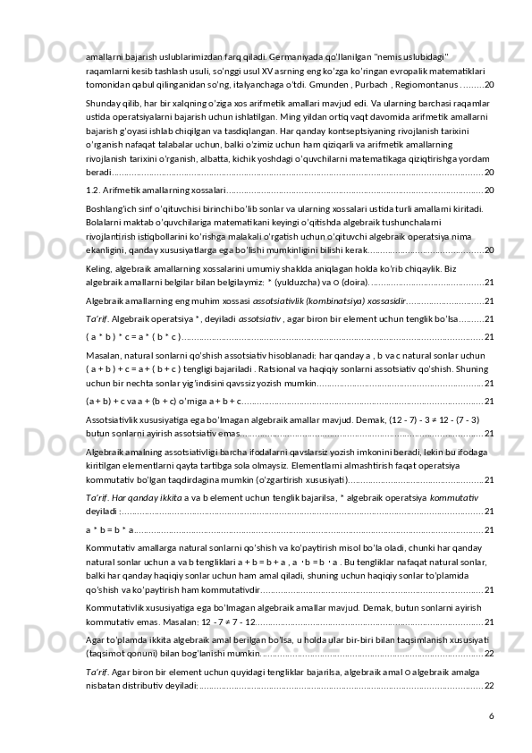 amallarni bajarish uslublarimizdan farq qiladi. Germaniyada qo’llanilgan "nemis uslubidagi" 
raqamlarni kesib tashlash usuli, so’nggi usul XV asrning eng ko’zga ko’ringan evropalik matematiklari 
tomonidan qabul qilinganidan so’ng, italyanchaga o’tdi. Gmunden , Purbach , Regiomontanus . ........ 20
Shunday qilib, har bir xalqning o’ziga xos arifmetik amallari mavjud edi. Va ularning barchasi raqamlar 
ustida operatsiyalarni bajarish uchun ishlatilgan. Ming yildan ortiq vaqt davomida arifmetik amallarni 
bajarish g’oyasi ishlab chiqilgan va tasdiqlangan. Har qanday kontseptsiyaning rivojlanish tarixini 
o’rganish nafaqat talabalar uchun, balki o’zimiz uchun ham qiziqarli va arifmetik amallarning 
rivojlanish tarixini o’rganish, albatta, kichik yoshdagi o’quvchilarni matematikaga qiziqtirishga yordam 
beradi. ................................................................................................................................................... 20
1.2. Arifmetik amallarning xossalari. ...................................................................................................... 20
Boshlang’ich sinf o’qituvchisi birinchi bo’lib sonlar va ularning xossalari ustida turli amallarni kiritadi. 
Bolalarni maktab o’quvchilariga matematikani keyingi o’qitishda algebraik tushunchalarni 
rivojlantirish istiqbollarini ko’rishga malakali o’rgatish uchun o’qituvchi algebraik operatsiya nima 
ekanligini, qanday xususiyatlarga ega bo’lishi mumkinligini bilishi kerak. ............................................. 20
Keling, algebraik amallarning xossalarini umumiy shaklda aniqlagan holda ko’rib chiqaylik. Biz 
algebraik amallarni belgilar bilan belgilaymiz: * (yulduzcha) va ○ (doira). ............................................. 21
Algebraik amallarning eng muhim xossasi  assotsiativlik (kombinatsiya) xossasidir. .............................. 21
Ta’rif.  Algebraik operatsiya *, deyiladi  assotsiativ  , agar biron bir element uchun tenglik bo’lsa .......... 21
( a * b ) * c = a * ( b * c ) ........................................................................................................................ 21
Masalan, natural sonlarni qo’shish assotsiativ hisoblanadi: har qanday a , b va c natural sonlar uchun 
( a + b ) + c = a + ( b + c ) tengligi bajariladi . Ratsional va haqiqiy sonlarni assotsiativ qo’shish. Shuning 
uchun bir nechta sonlar yig’indisini qavssiz yozish mumkin. ................................................................. 21
(a + b) + c va a + (b + c) o’rniga a + b + c. ............................................................................................... 21
Assotsiativlik xususiyatiga ega bo’lmagan algebraik amallar mavjud. Demak, (12 - 7) - 3 ≠ 12 - (7 - 3) 
butun sonlarni ayirish assotsiativ emas. ................................................................................................ 21
Algebraik amalning assotsiativligi barcha ifodalarni qavslarsiz yozish imkonini beradi, lekin bu ifodaga 
kiritilgan elementlarni qayta tartibga sola olmaysiz. Elementlarni almashtirish faqat operatsiya 
kommutativ bo’lgan taqdirdagina mumkin (o’zgartirish xususiyati). ..................................................... 21
Ta’rif. Har qanday ikkita  a va b element uchun tenglik bajarilsa, * algebraik operatsiya  kommutativ 
deyiladi : ................................................................................................................................................ 21
a * b = b * a ............................................................................................................................................ 21
Kommutativ amallarga natural sonlarni qo’shish va ko’paytirish misol bo’la oladi, chunki har qanday 
natural sonlar uchun a va b tengliklari a + b = b + a , a   b = b   a . Bu tengliklar nafaqat natural sonlar, ∙ ∙
balki har qanday haqiqiy sonlar uchun ham amal qiladi, shuning uchun haqiqiy sonlar to’plamida 
qo’shish va ko’paytirish ham kommutativdir. ........................................................................................ 21
Kommutativlik xususiyatiga ega bo’lmagan algebraik amallar mavjud. Demak, butun sonlarni ayirish 
kommutativ emas. Masalan: 12 - 7 ≠ 7 - 12. .......................................................................................... 21
Agar to’plamda ikkita algebraik amal berilgan bo’lsa, u holda ular bir-biri bilan taqsimlanish xususiyati 
(taqsimot qonuni) bilan bog’lanishi mumkin. ........................................................................................ 22
Ta’rif.  Agar biron bir element uchun quyidagi tengliklar bajarilsa, algebraik amal ○ algebraik amalga 
nisbatan distributiv deyiladi: ................................................................................................................. 22
6 