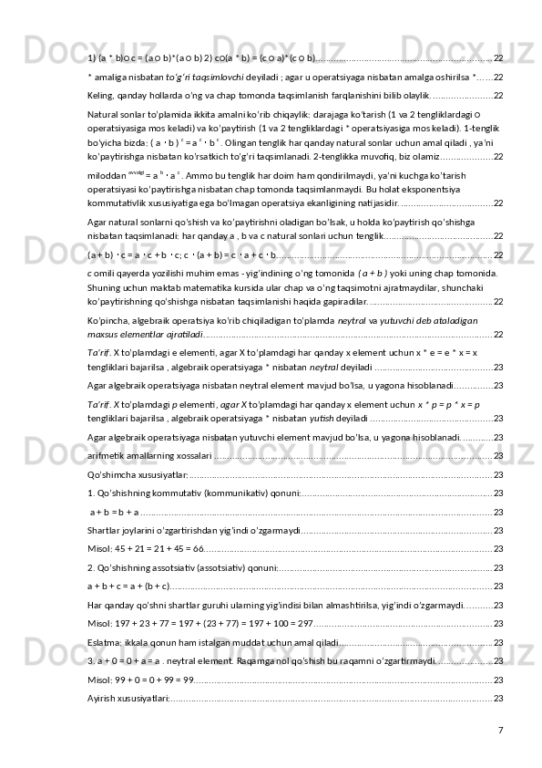 1) (a * b)○ c = (a ○ b)*(a ○ b) 2) c○(a * b) = (c ○ a)*(c ○ b). .................................................................... 22
* amaliga nisbatan  toʻgʻri taqsimlovchi  deyiladi ; agar u operatsiyaga nisbatan amalga oshirilsa *. ..... 22
Keling, qanday hollarda o’ng va chap tomonda taqsimlanish farqlanishini bilib olaylik. ....................... 22
Natural sonlar to’plamida ikkita amalni ko’rib chiqaylik: darajaga ko’tarish (1 va 2 tengliklardagi ○ 
operatsiyasiga mos keladi) va ko’paytirish (1 va 2 tengliklardagi * operatsiyasiga mos keladi). 1-tenglik 
bo’yicha bizda: ( a   b ) ∙ c 
= a  c 
 b 	∙ c 
. Olingan tenglik har qanday natural sonlar uchun amal qiladi , ya’ni 
ko’paytirishga nisbatan ko’rsatkich to’g’ri taqsimlanadi. 2-tenglikka muvofiq, biz olamiz .................... 22
miloddan  avvalgi 
= a  b 
 a 	
∙ c 
. Ammo bu tenglik har doim ham qondirilmaydi, ya’ni kuchga ko’tarish 
operatsiyasi ko’paytirishga nisbatan chap tomonda taqsimlanmaydi. Bu holat eksponentsiya 
kommutativlik xususiyatiga ega bo’lmagan operatsiya ekanligining natijasidir. .................................... 22
Agar natural sonlarni qo’shish va ko’paytirishni oladigan bo’lsak, u holda ko’paytirish qo’shishga 
nisbatan taqsimlanadi: har qanday a , b va c natural sonlari uchun tenglik ........................................... 22
(a + b)   c = a   c + b   c; c   (a + b) = c   a + c   b.	
∙ ∙ ∙ ∙ ∙ ∙ .................................................................................... 22
c  omili qayerda yozilishi muhim emas - yig’indining o’ng tomonida  ( a + b )  yoki uning chap tomonida. 
Shuning uchun maktab matematika kursida ular chap va o’ng taqsimotni ajratmaydilar, shunchaki 
ko’paytirishning qo’shishga nisbatan taqsimlanishi haqida gapiradilar. ................................................ 22
Ko’pincha, algebraik operatsiya ko’rib chiqiladigan to’plamda  neytral  va  yutuvchi deb ataladigan 
maxsus elementlar ajratiladi. ................................................................................................................ 22
Ta’rif.  X to’plamdagi e elementi, agar X to’plamdagi har qanday x element uchun x * e = e * x = x 
tengliklari bajarilsa , algebraik operatsiyaga * nisbatan  neytral  deyiladi . ............................................. 23
Agar algebraik operatsiyaga nisbatan neytral element mavjud bo’lsa, u yagona hisoblanadi. .............. 23
Ta’rif. X  to’plamdagi  p  elementi,  agar X  to’plamdagi har qanday x element uchun  x * p = p * x = p 
tengliklari bajarilsa , algebraik operatsiyaga * nisbatan  yutish  deyiladi . ............................................... 23
Agar algebraik operatsiyaga nisbatan yutuvchi element mavjud bo’lsa, u yagona hisoblanadi. ............ 23
arifmetik amallarning xossalari . ............................................................................................................ 23
Qo’shimcha xususiyatlar: ....................................................................................................................... 23
1.  Qo’shishning kommutativ (kommunikativ) qonuni: ........................................................................... 23
 a + b = b + a . ......................................................................................................................................... 23
Shartlar joylarini o’zgartirishdan yig’indi o’zgarmaydi. .......................................................................... 23
Misol: 45 + 21 = 21 + 45 = 66. ................................................................................................................ 23
2. Qo’shishning assotsiativ (assotsiativ) qonuni: .................................................................................... 23
a + b + c = a + (b + c). ............................................................................................................................. 23
Har qanday qo’shni shartlar guruhi ularning yig’indisi bilan almashtirilsa, yig’indi o’zgarmaydi. .......... 23
Misol: 197 + 23 + 77 = 197 + (23 + 77) = 197 + 100 = 297. ..................................................................... 23
Eslatma: ikkala qonun ham istalgan muddat uchun amal qiladi. ........................................................... 23
3. a + 0 = 0 + a = a . neytral element. Raqamga nol qo’shish bu raqamni o’zgartirmaydi. ..................... 23
Misol: 99 + 0 = 0 + 99 = 99. .................................................................................................................... 23
Ayirish xususiyatlari: .............................................................................................................................. 23
7 